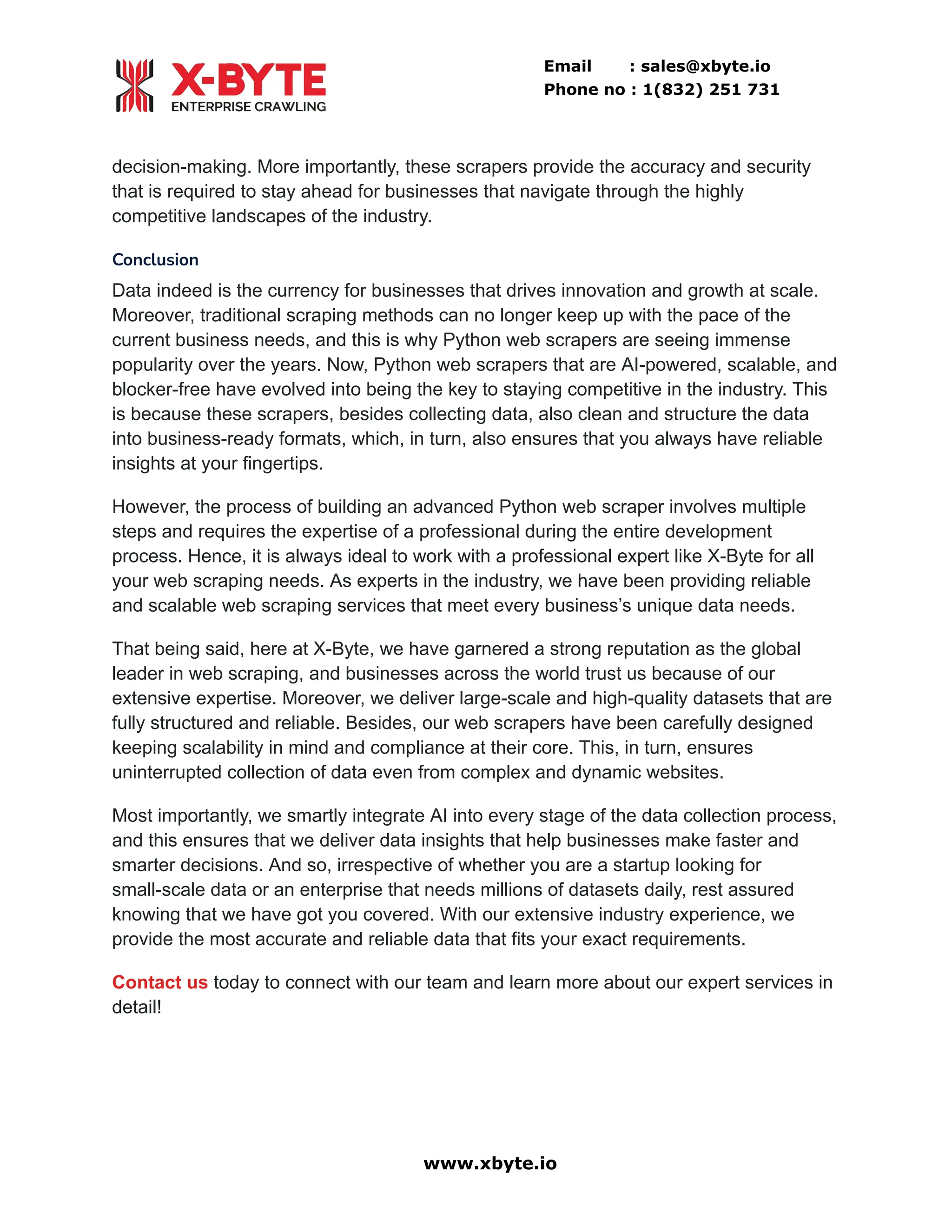 Email : sales@xbyte.io
Phone no : 1(832) 251 731
decision-making. More importantly, these scrapers provide the accuracy and security
that is required to stay ahead for businesses that navigate through the highly
competitive landscapes of the industry.
Conclusion
Data indeed is the currency for businesses that drives innovation and growth at scale.
Moreover, traditional scraping methods can no longer keep up with the pace of the
current business needs, and this is why Python web scrapers are seeing immense
popularity over the years. Now, Python web scrapers that are AI-powered, scalable, and
blocker-free have evolved into being the key to staying competitive in the industry. This
is because these scrapers, besides collecting data, also clean and structure the data
into business-ready formats, which, in turn, also ensures that you always have reliable
insights at your fingertips.
However, the process of building an advanced Python web scraper involves multiple
steps and requires the expertise of a professional during the entire development
process. Hence, it is always ideal to work with a professional expert like X-Byte for all
your web scraping needs. As experts in the industry, we have been providing reliable
and scalable web scraping services that meet every business’s unique data needs.
That being said, here at X-Byte, we have garnered a strong reputation as the global
leader in web scraping, and businesses across the world trust us because of our
extensive expertise. Moreover, we deliver large-scale and high-quality datasets that are
fully structured and reliable. Besides, our web scrapers have been carefully designed
keeping scalability in mind and compliance at their core. This, in turn, ensures
uninterrupted collection of data even from complex and dynamic websites.
Most importantly, we smartly integrate AI into every stage of the data collection process,
and this ensures that we deliver data insights that help businesses make faster and
smarter decisions. And so, irrespective of whether you are a startup looking for
small-scale data or an enterprise that needs millions of datasets daily, rest assured
knowing that we have got you covered. With our extensive industry experience, we
provide the most accurate and reliable data that fits your exact requirements.
Contact us today to connect with our team and learn more about our expert services in
detail!
www.xbyte.io
 
