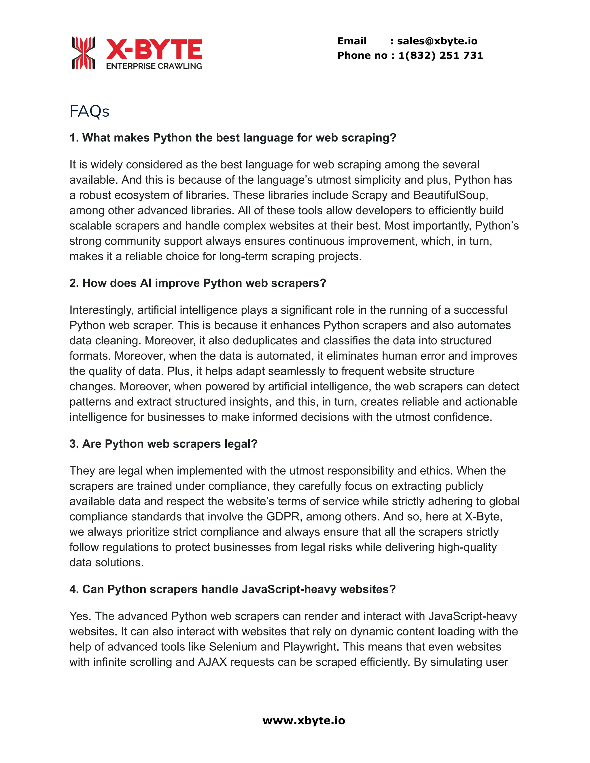 Email : sales@xbyte.io
Phone no : 1(832) 251 731
FAQs
1. What makes Python the best language for web scraping?
It is widely considered as the best language for web scraping among the several
available. And this is because of the language’s utmost simplicity and plus, Python has
a robust ecosystem of libraries. These libraries include Scrapy and BeautifulSoup,
among other advanced libraries. All of these tools allow developers to efficiently build
scalable scrapers and handle complex websites at their best. Most importantly, Python’s
strong community support always ensures continuous improvement, which, in turn,
makes it a reliable choice for long-term scraping projects.
2. How does AI improve Python web scrapers?
Interestingly, artificial intelligence plays a significant role in the running of a successful
Python web scraper. This is because it enhances Python scrapers and also automates
data cleaning. Moreover, it also deduplicates and classifies the data into structured
formats. Moreover, when the data is automated, it eliminates human error and improves
the quality of data. Plus, it helps adapt seamlessly to frequent website structure
changes. Moreover, when powered by artificial intelligence, the web scrapers can detect
patterns and extract structured insights, and this, in turn, creates reliable and actionable
intelligence for businesses to make informed decisions with the utmost confidence.
3. Are Python web scrapers legal?
They are legal when implemented with the utmost responsibility and ethics. When the
scrapers are trained under compliance, they carefully focus on extracting publicly
available data and respect the website’s terms of service while strictly adhering to global
compliance standards that involve the GDPR, among others. And so, here at X-Byte,
we always prioritize strict compliance and always ensure that all the scrapers strictly
follow regulations to protect businesses from legal risks while delivering high-quality
data solutions.
4. Can Python scrapers handle JavaScript-heavy websites?
Yes. The advanced Python web scrapers can render and interact with JavaScript-heavy
websites. It can also interact with websites that rely on dynamic content loading with the
help of advanced tools like Selenium and Playwright. This means that even websites
with infinite scrolling and AJAX requests can be scraped efficiently. By simulating user
www.xbyte.io
 