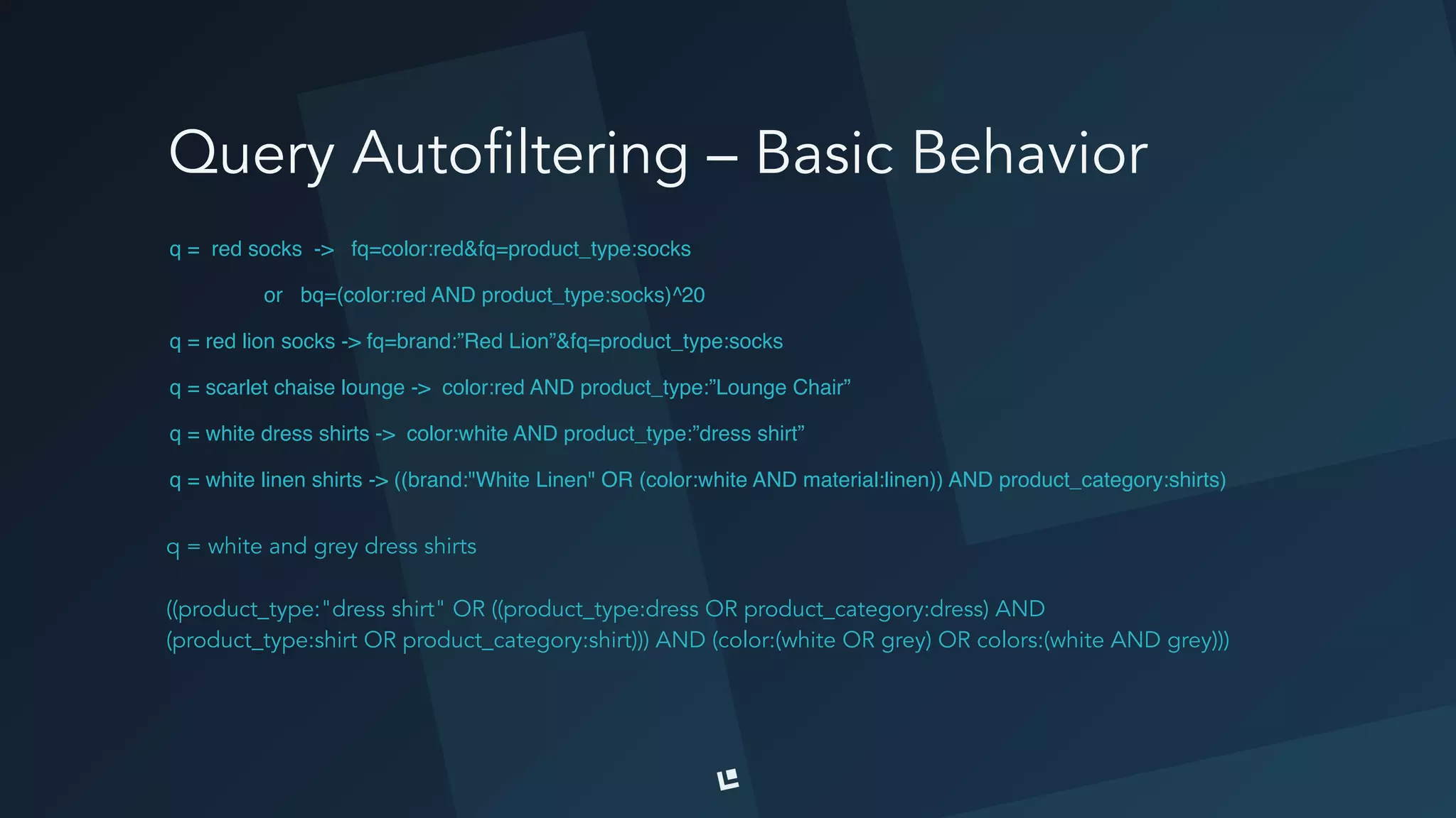 Query Autofiltering – Basic Behavior
q = red socks -> fq=color:red&fq=product_type:socks
or bq=(color:red AND product_type:socks)^20
q = red lion socks -> fq=brand:”Red Lion”&fq=product_type:socks
q = scarlet chaise lounge -> color:red AND product_type:”Lounge Chair”
q = white dress shirts -> color:white AND product_type:”dress shirt”
q = white linen shirts -> ((brand:"White Linen" OR (color:white AND material:linen)) AND product_category:shirts)
q = white and grey dress shirts
((product_type:"dress shirt" OR ((product_type:dress OR product_category:dress) AND
(product_type:shirt OR product_category:shirt))) AND (color:(white OR grey) OR colors:(white AND grey)))
 