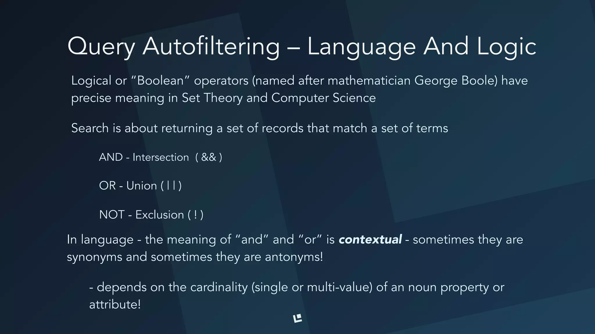 Query Autofiltering – Language And Logic
Logical or “Boolean” operators (named after mathematician George Boole) have
precise meaning in Set Theory and Computer Science
Search is about returning a set of records that match a set of terms
AND - Intersection ( && )
OR - Union ( | | )
NOT - Exclusion ( ! )
In language - the meaning of “and” and “or” is contextual - sometimes they are
synonyms and sometimes they are antonyms!
- depends on the cardinality (single or multi-value) of an noun property or
attribute!
 