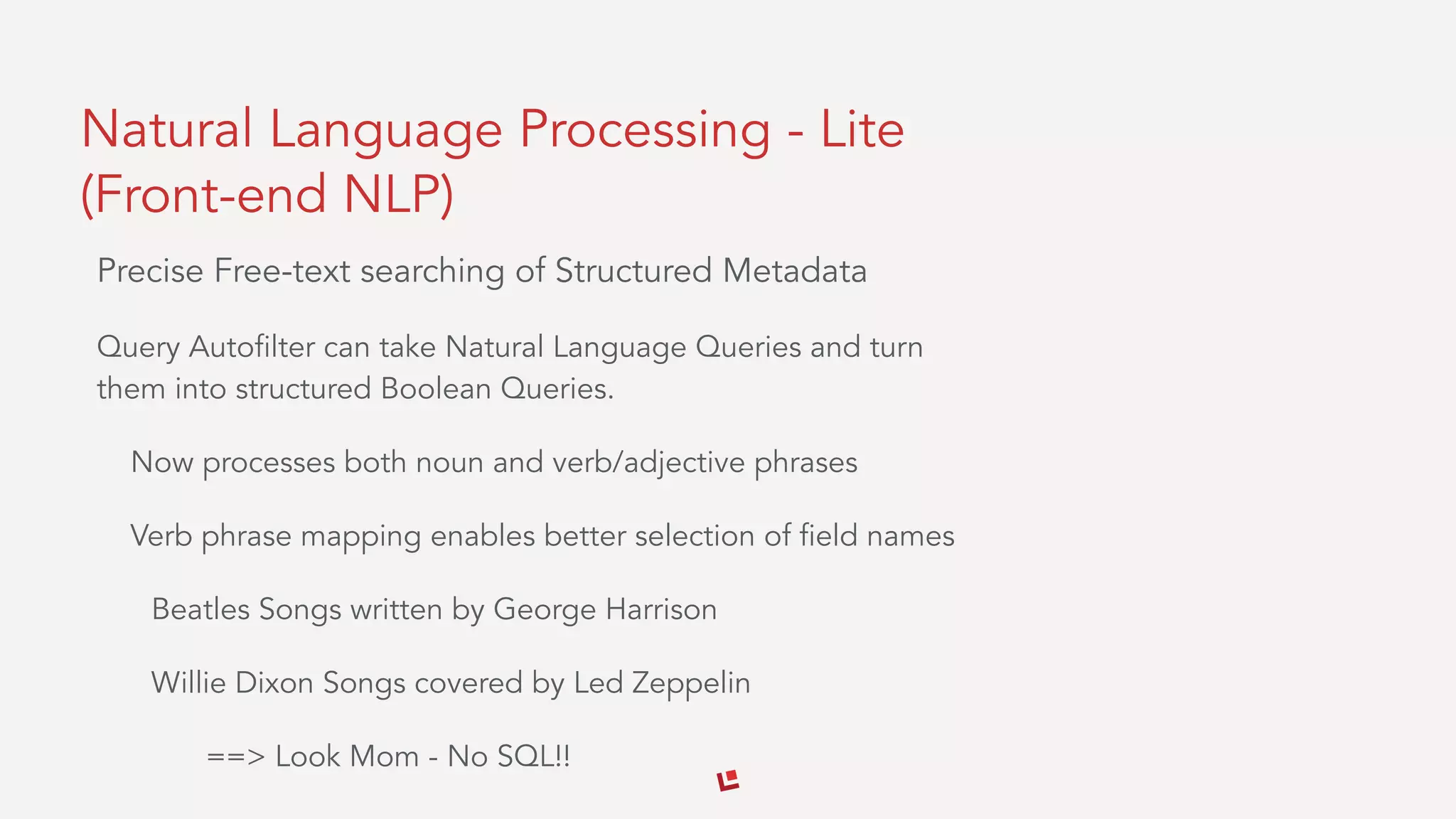 Natural Language Processing - Lite
(Front-end NLP)
Precise Free-text searching of Structured Metadata
Query Autofilter can take Natural Language Queries and turn
them into structured Boolean Queries.
Now processes both noun and verb/adjective phrases
Verb phrase mapping enables better selection of field names
Beatles Songs written by George Harrison
Willie Dixon Songs covered by Led Zeppelin
==> Look Mom - No SQL!!
 