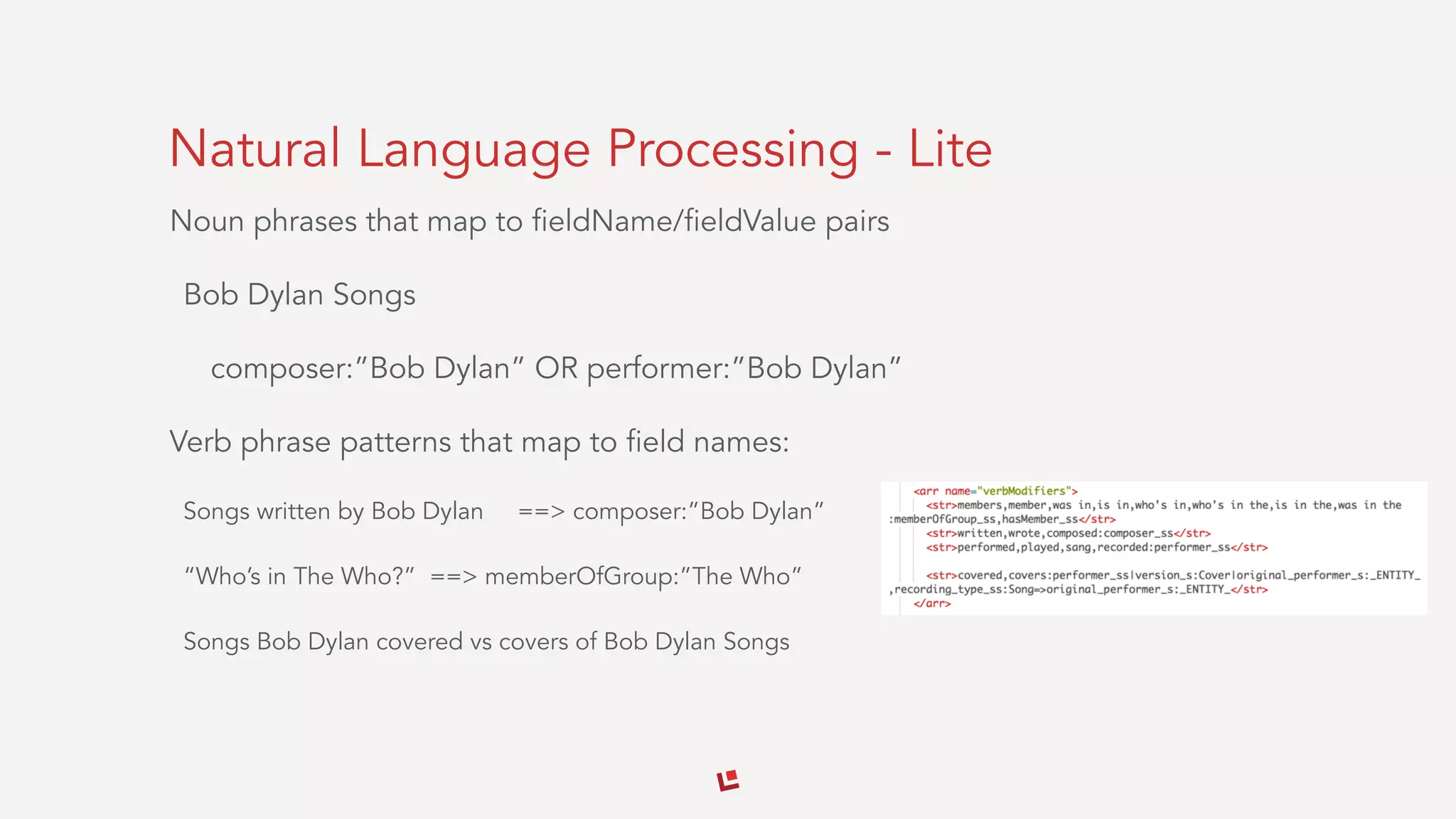 Natural Language Processing - Lite
Noun phrases that map to fieldName/fieldValue pairs
Bob Dylan Songs
composer:”Bob Dylan” OR performer:”Bob Dylan”
Verb phrase patterns that map to field names:
Songs written by Bob Dylan ==> composer:”Bob Dylan”
“Who’s in The Who?” ==> memberOfGroup:”The Who”
Songs Bob Dylan covered vs covers of Bob Dylan Songs
 