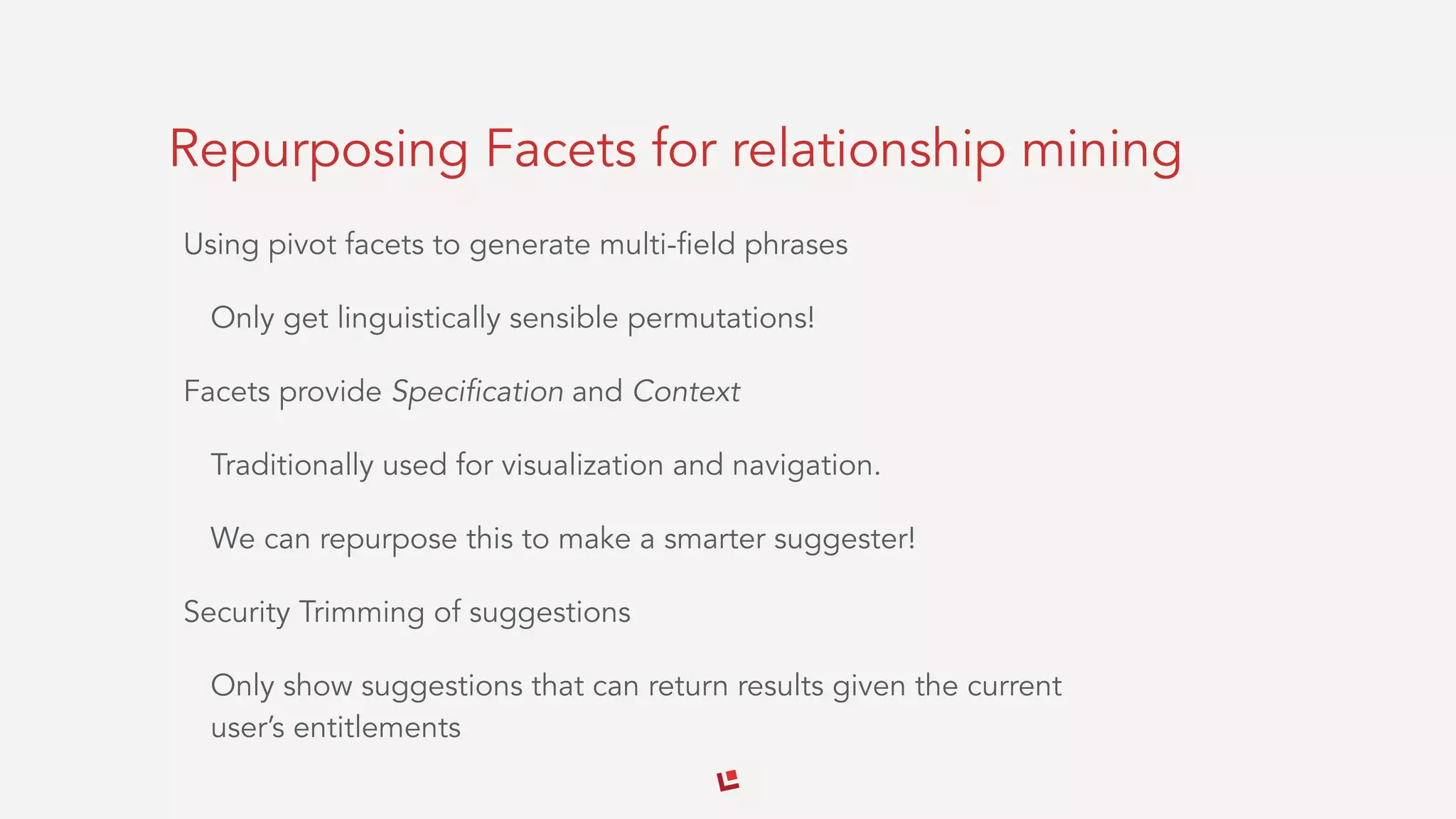 Repurposing Facets for relationship mining
Using pivot facets to generate multi-field phrases
Only get linguistically sensible permutations!
Facets provide Specification and Context
Traditionally used for visualization and navigation.
We can repurpose this to make a smarter suggester!
Security Trimming of suggestions
Only show suggestions that can return results given the current
user’s entitlements
 