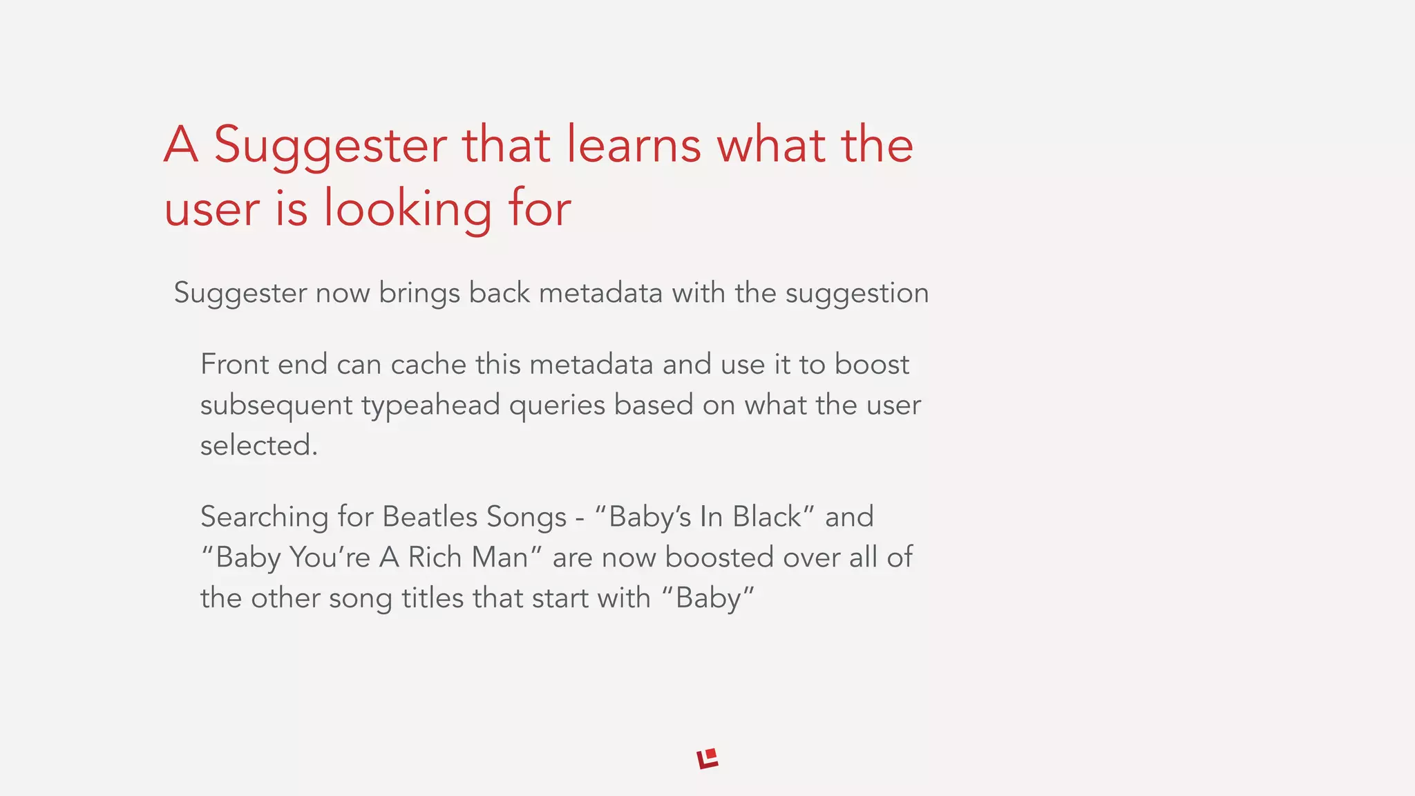 A Suggester that learns what the
user is looking for
Suggester now brings back metadata with the suggestion
Front end can cache this metadata and use it to boost
subsequent typeahead queries based on what the user
selected.
Searching for Beatles Songs - “Baby’s In Black” and
“Baby You’re A Rich Man” are now boosted over all of
the other song titles that start with “Baby”
 