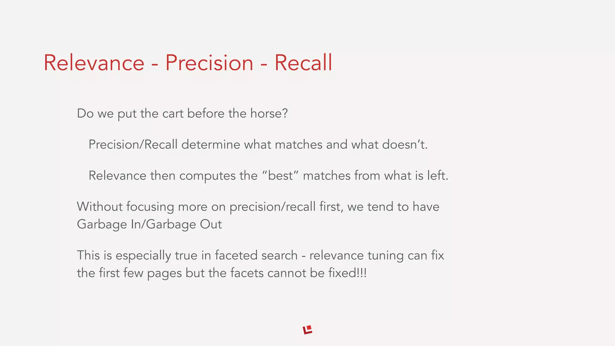 Relevance - Precision - Recall
Do we put the cart before the horse?
Precision/Recall determine what matches and what doesn’t.
Relevance then computes the “best” matches from what is left.
Without focusing more on precision/recall first, we tend to have
Garbage In/Garbage Out
This is especially true in faceted search - relevance tuning can fix
the first few pages but the facets cannot be fixed!!!
 