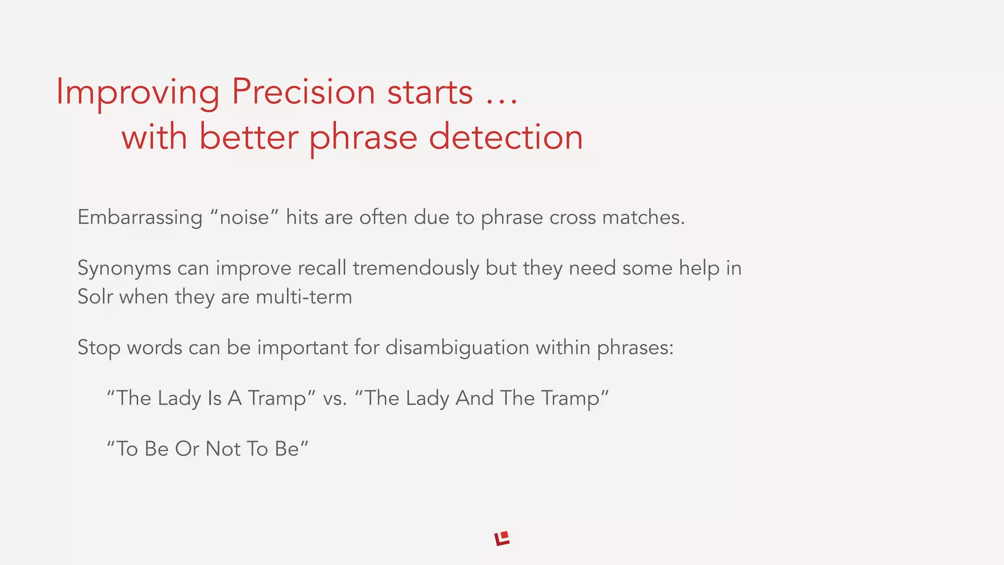 Improving Precision starts …
with better phrase detection
Embarrassing “noise” hits are often due to phrase cross matches.
Synonyms can improve recall tremendously but they need some help in
Solr when they are multi-term
Stop words can be important for disambiguation within phrases:
“The Lady Is A Tramp” vs. “The Lady And The Tramp”
“To Be Or Not To Be”
 