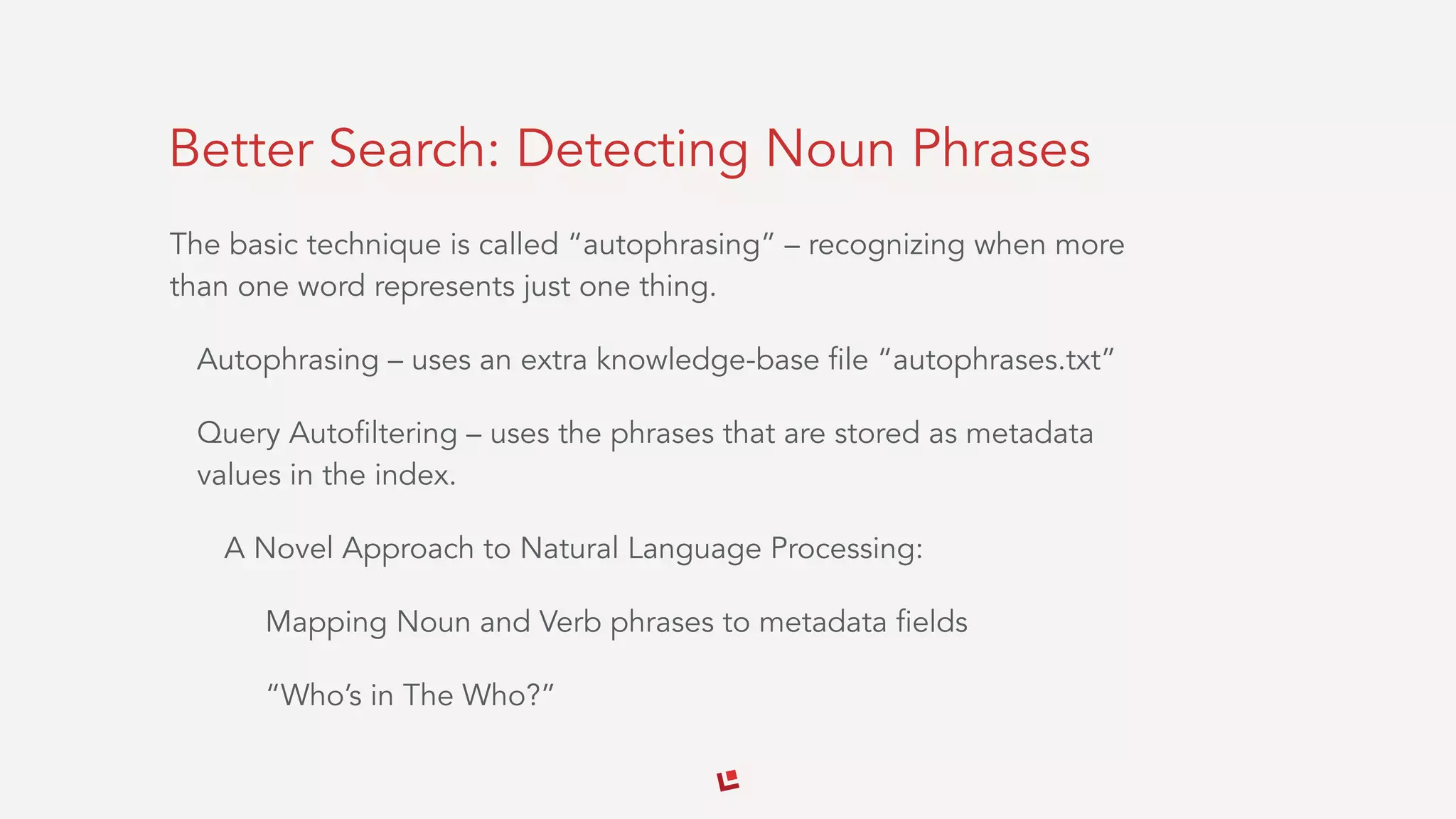 Better Search: Detecting Noun Phrases
The basic technique is called “autophrasing” – recognizing when more
than one word represents just one thing.
Autophrasing – uses an extra knowledge-base file “autophrases.txt”
Query Autofiltering – uses the phrases that are stored as metadata
values in the index.
A Novel Approach to Natural Language Processing:
Mapping Noun and Verb phrases to metadata fields
“Who’s in The Who?”
 