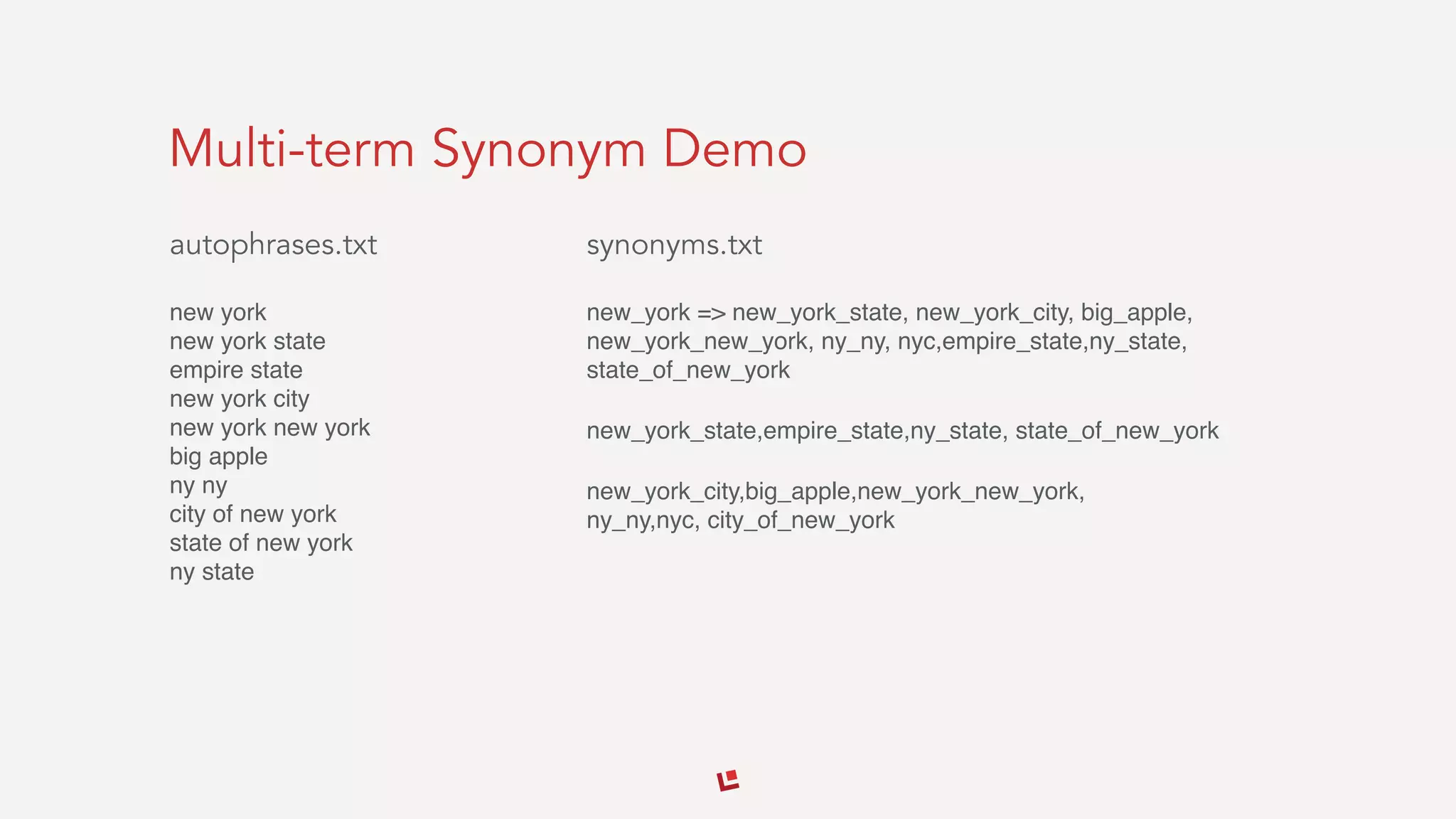 Multi-term Synonym Demo
autophrases.txt
new york 
new york state 
empire state 
new york city 
new york new york 
big apple 
ny ny 
city of new york 
state of new york 
ny state
synonyms.txt
new_york => new_york_state, new_york_city, big_apple,
new_york_new_york, ny_ny, nyc,empire_state,ny_state,
state_of_new_york
new_york_state,empire_state,ny_state, state_of_new_york
new_york_city,big_apple,new_york_new_york, 
ny_ny,nyc, city_of_new_york
 