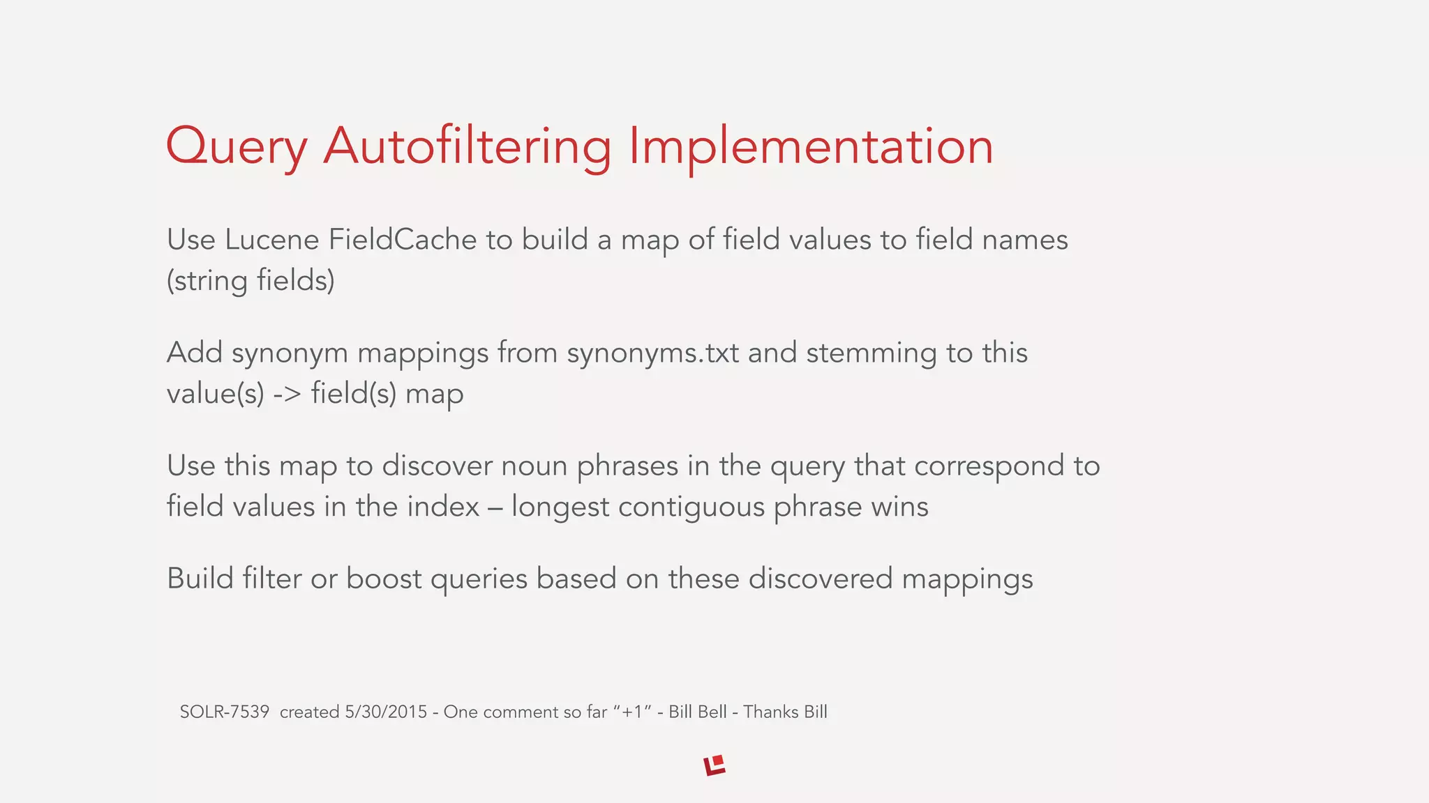 Query Autofiltering Implementation
Use Lucene FieldCache to build a map of field values to field names
(string fields)
Add synonym mappings from synonyms.txt and stemming to this
value(s) -> field(s) map
Use this map to discover noun phrases in the query that correspond to
field values in the index – longest contiguous phrase wins
Build filter or boost queries based on these discovered mappings
SOLR-7539 created 5/30/2015 - One comment so far “+1” - Bill Bell - Thanks Bill
 