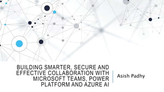 BUILDING SMARTER, SECURE AND
EFFECTIVE COLLABORATION WITH
MICROSOFT TEAMS, POWER
PLATFORM AND AZURE AI
Asish Padhy
 