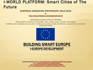 I-WORLD PLATFORM: Smar t Cities of The
Future
EUROPEAN INNOVATION PARTNERSHIP 2014-2020
By
http://www.slideshare.net/ashabook/eis-ltd
SUSTAINABLE EUROPE STRATEGY PROGRAM
[Smar t global circulation of knowledge, ideas, people, goods , ser vices, and capital]
EUROPE as the intelligent and innovative, healthy and wealthy, livable and ef f icient, moral and fair, smar t and
sus tainable UNION

 
