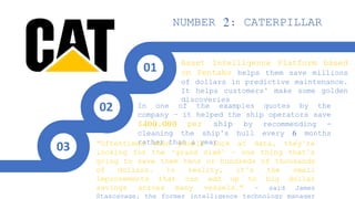 Asset Intelligence Platform based
on Pentaho helps them save millions
of dollars in predictive maintenance.
It helps customers’ make some golden
discoveries
In one of the examples quotes by the
company – it helped the ship operators save
$400,000 per ship by recommending -
cleaning the ship’s hull every 6 months
rather than a year“Oftentimes when people look at data, they’re
looking for the ‘grand slam’ – one thing that’s
going to save them tens or hundreds of thousands
of dollars. In reality, it’s the small
improvements that can add up to big dollar
savings across many vessels.” – said James
Stascavage, the former intelligence technology manager
NUMBER 2: CATERPILLAR
01
02
03
 