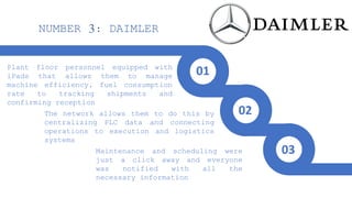 Plant floor personnel equipped with
iPads that allows them to manage
machine efficiency, fuel consumption
rate to tracking shipments and
confirming reception
The network allows them to do this by
centralizing PLC data and connecting
operations to execution and logistics
systems
Maintenance and scheduling were
just a click away and everyone
was notified with all the
necessary information
NUMBER 3: DAIMLER
01
02
03
 
