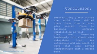 Manufacturing giants across
the world have shifted
their focus from a pure-
play product focus to
building software
capabilities as well.
Conclusion:
They are investing
handsomely into electronics
subsystems that are
autonomous and are smart in
ways that were beyond
comprehension just a decade
back.www.polestarllp.com
 