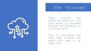These sensors are
gathering data all the
time which is streamed
through the gateways to
a storage unit.
The ‘Storage’
This is Big data; you
need huge storage and
hence data lake is an
ideal fit.
 