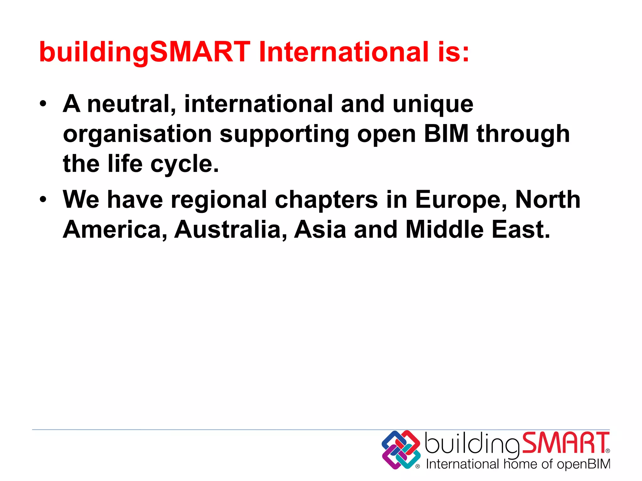 buildingSMART International is:
• A neutral, international and unique
  organisation supporting open BIM through
  the life cycle.
• We have regional chapters in Europe, North
  America, Australia, Asia and Middle East.
 