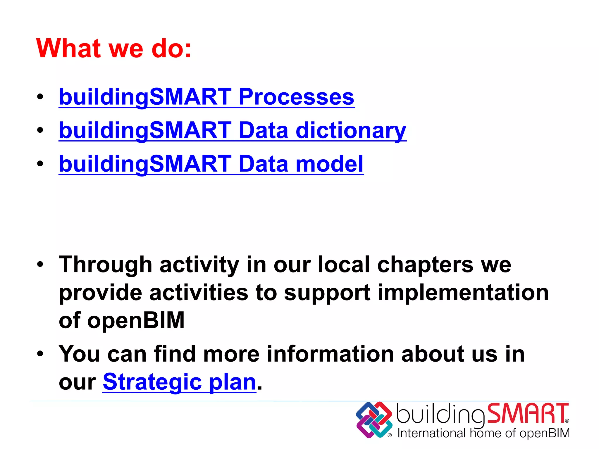 What we do:
• buildingSMART Processes
• buildingSMART Data dictionary
• buildingSMART Data model



• Through activity in our local chapters we
  provide activities to support implementation
  of openBIM
• You can find more information about us in
  our Strategic plan.
 