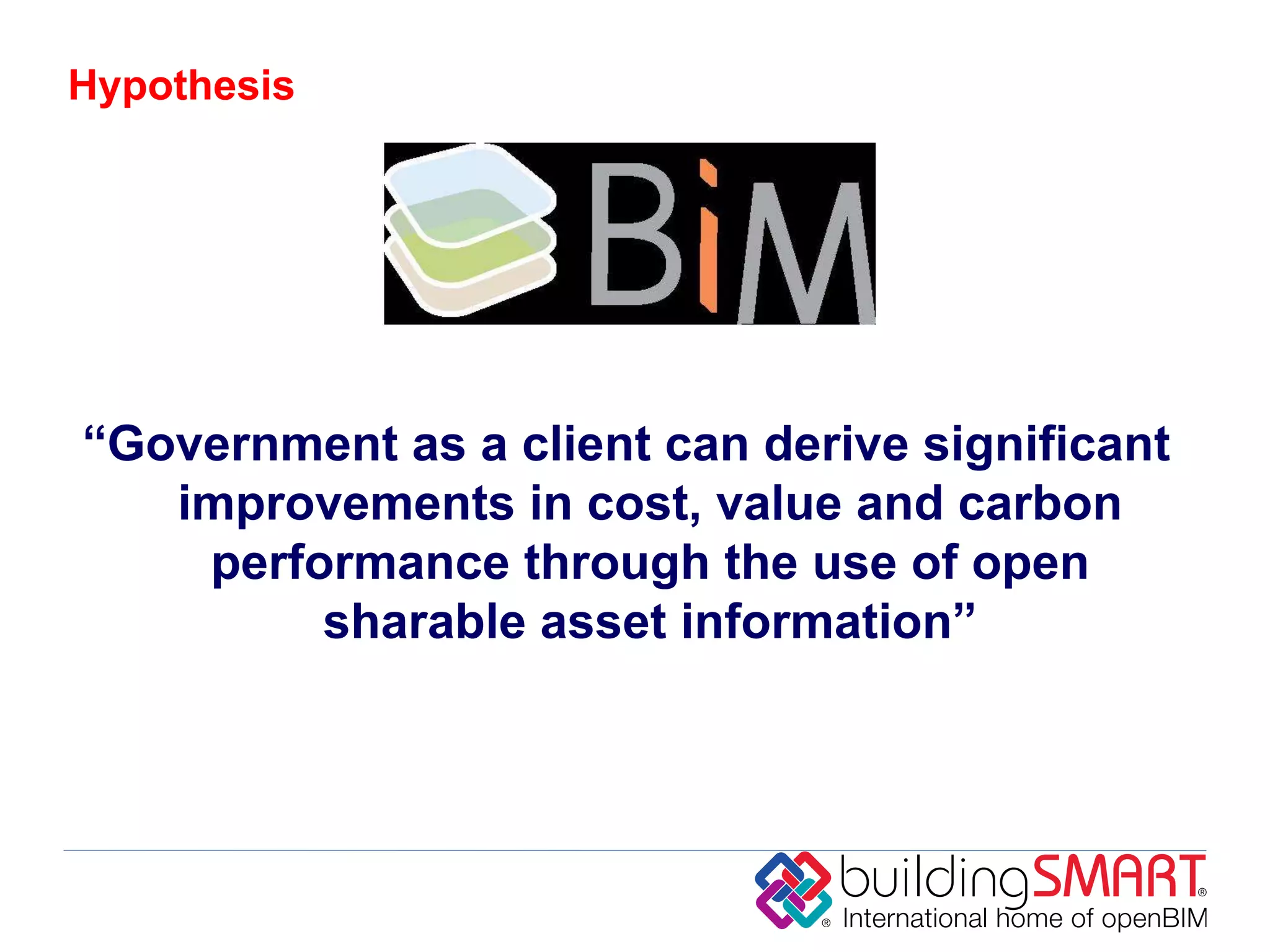 Hypothesis




“Government as a client can derive significant
   improvements in cost, value and carbon
    performance through the use of open
         sharable asset information”
 