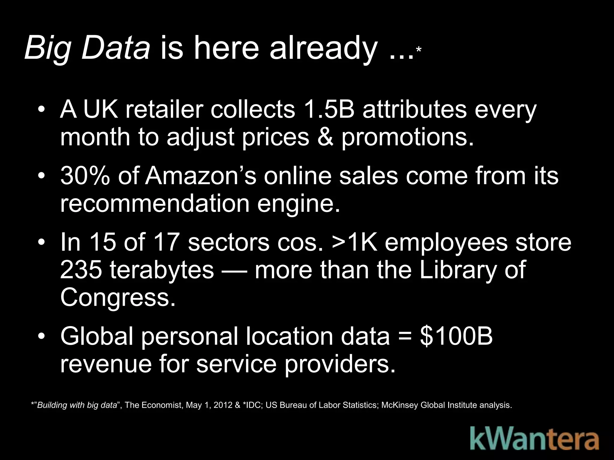 Big Data is here already ...*
 • A UK retailer collects 1.5B attributes every
   month to adjust prices & promotions.
 • 30% of Amazon’s online sales come from its
   recommendation engine.
 • In 15 of 17 sectors cos. >1K employees store
   235 terabytes — more than the Library of
   Congress.
 • Global personal location data = $100B
   revenue for service providers.
*‖Building with big data‖, The Economist, May 1, 2012 & *IDC; US Bureau of Labor Statistics; McKinsey Global Institute analysis.
 