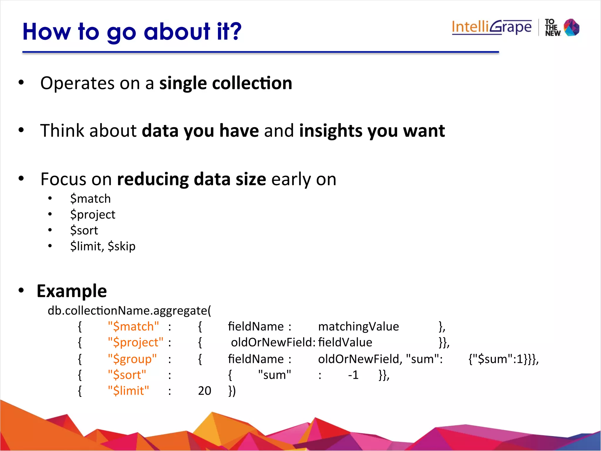 How to go about it?
•  Operates	
  on	
  a	
  single	
  collec6on	
  	
  
•  Think	
  about	
  data	
  you	
  have	
  and	
  insights	
  you	
  want	
  
•  Focus	
  on	
  reducing	
  data	
  size	
  early	
  on	
  
•  $match	
  
•  $project	
  
•  $sort	
  
•  $limit,	
  $skip	
  
•  Example
db.collec?onName.aggregate(	
  
	
  { 	
  "$match" 	
  : 	
  { 	
  ﬁeldName	
  :	
   	
  matchingValue 	
   	
  },	
  
	
  { 	
  "$project"	
  : 	
  { 	
  	
  oldOrNewField:	
  ﬁeldValue 	
   	
   	
  }},	
  
	
  { 	
  "$group" 	
  : 	
  { 	
  ﬁeldName	
  : 	
  oldOrNewField,	
  "sum": 	
  {"$sum":1}}},	
  
	
  { 	
  "$sort" 	
  : 	
   	
  { 	
  "sum" 	
  : 	
  -­‐1 	
  }},	
  
	
  { 	
  "$limit" 	
  : 	
  20 	
  })	
  
	
  
 