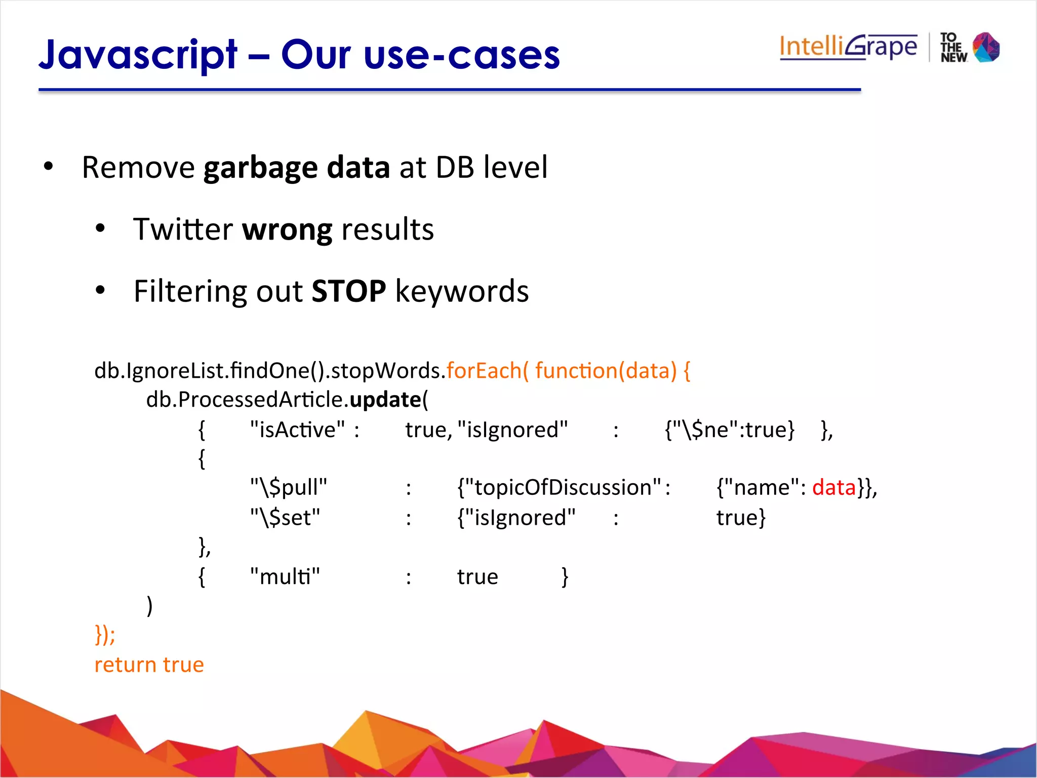 Javascript – Our use-cases
•  Remove	
  garbage	
  data	
  at	
  DB	
  level	
  
•  Twijer	
  wrong	
  results	
  
•  Filtering	
  out	
  STOP	
  keywords	
  
	
  
	
  db.IgnoreList.ﬁndOne().stopWords.forEach(	
  func?on(data)	
  {	
  
	
   	
  db.ProcessedAr?cle.update(	
  
	
   	
   	
  { 	
  "isAc?ve"	
  : 	
  true,	
  "isIgnored" 	
  : 	
  {"$ne":true} 	
  },	
  	
  
	
   	
   	
  { 	
  	
  
	
   	
   	
   	
  "$pull" 	
   	
  : 	
  {"topicOfDiscussion"	
  : 	
  {"name":	
  data}},	
  
	
   	
   	
   	
  "$set" 	
   	
  : 	
  {"isIgnored" 	
  : 	
   	
  true}	
  
	
   	
   	
  },	
  
	
   	
   	
  { 	
  "mul?" 	
   	
  : 	
  true 	
   	
  }	
  
	
   	
  )	
  
	
  });	
  
	
  return	
  true	
  
	
  
 