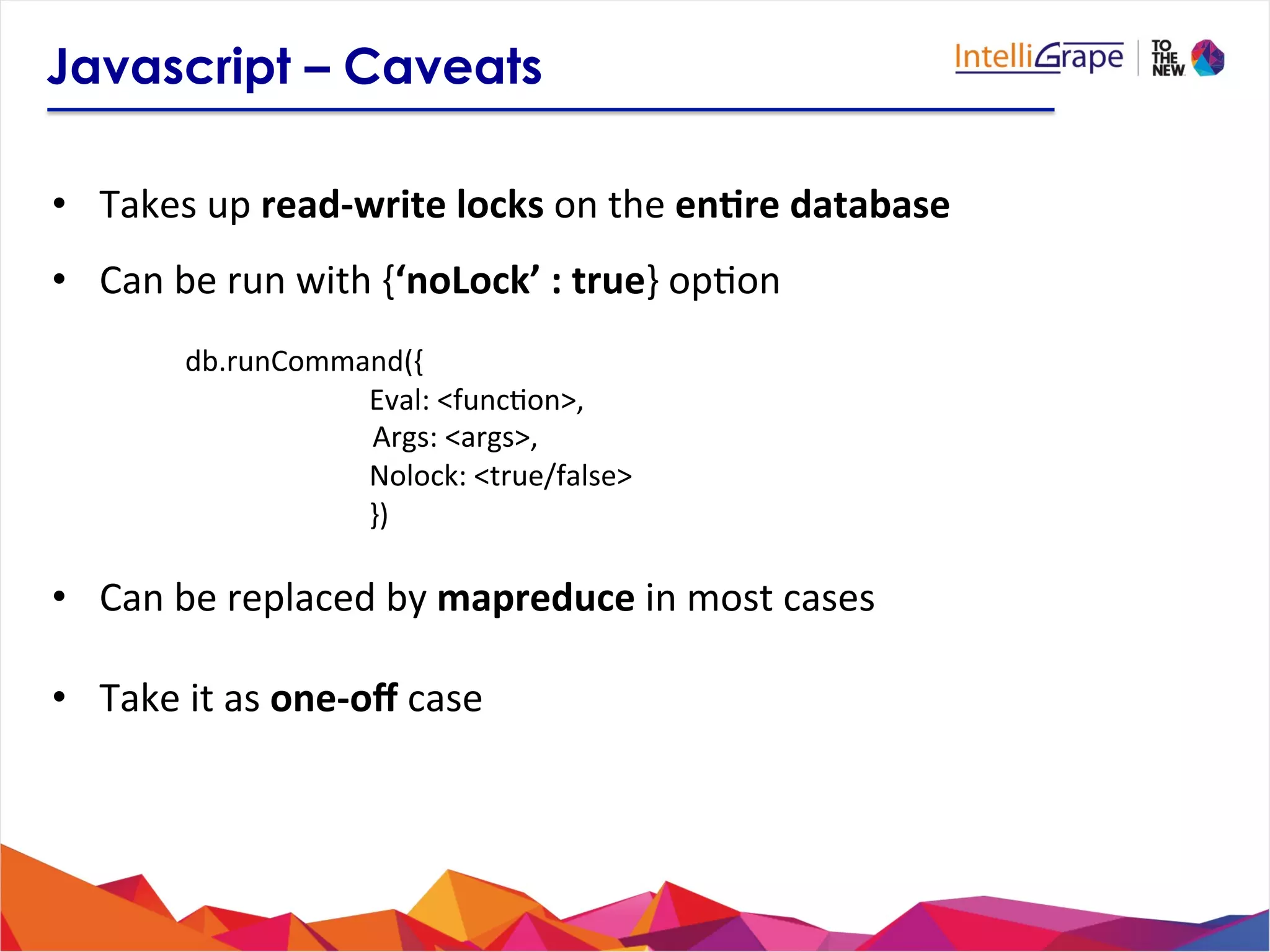 Javascript – Caveats
•  Takes	
  up	
  read-­‐write	
  locks	
  on	
  the	
  en6re	
  database	
  
•  Can	
  be	
  run	
  with	
  {‘noLock’	
  :	
  true}	
  op?on	
  
	
  
	
  db.runCommand({	
  
	
   	
   	
  Eval:	
  <func?on>,	
  
	
  	
  	
  	
  	
  	
  	
  	
  	
  	
  	
  	
  	
  	
  	
  	
  	
  	
  	
  	
  	
  	
  	
  	
  	
  	
  	
  Args:	
  <args>,	
  
	
   	
   	
  Nolock:	
  <true/false>	
  
	
   	
   	
  })	
  
	
  
•  Can	
  be	
  replaced	
  by	
  mapreduce	
  in	
  most	
  cases	
  
	
  
•  Take	
  it	
  as	
  one-­‐oﬀ	
  case	
  
 