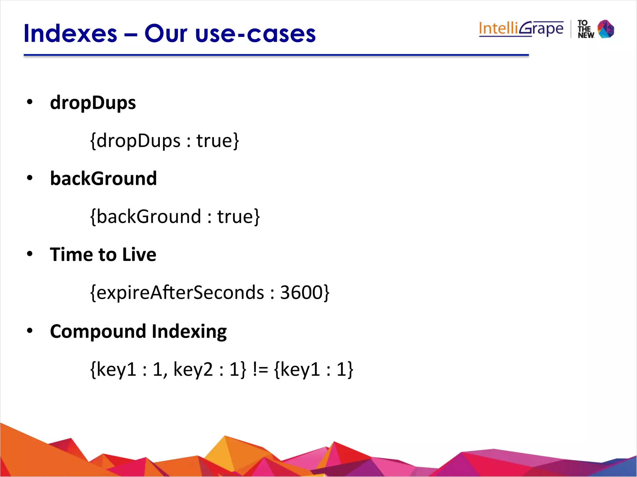 Indexes – Our use-cases
•  dropDups	
  
{dropDups	
  :	
  true}	
  
•  backGround	
  
{backGround	
  :	
  true}	
  
•  Time	
  to	
  Live	
  
{expireAUerSeconds	
  :	
  3600}	
  
•  Compound	
  Indexing	
  
{key1	
  :	
  1,	
  key2	
  :	
  1}	
  !=	
  {key1	
  :	
  1}	
  	
  
 