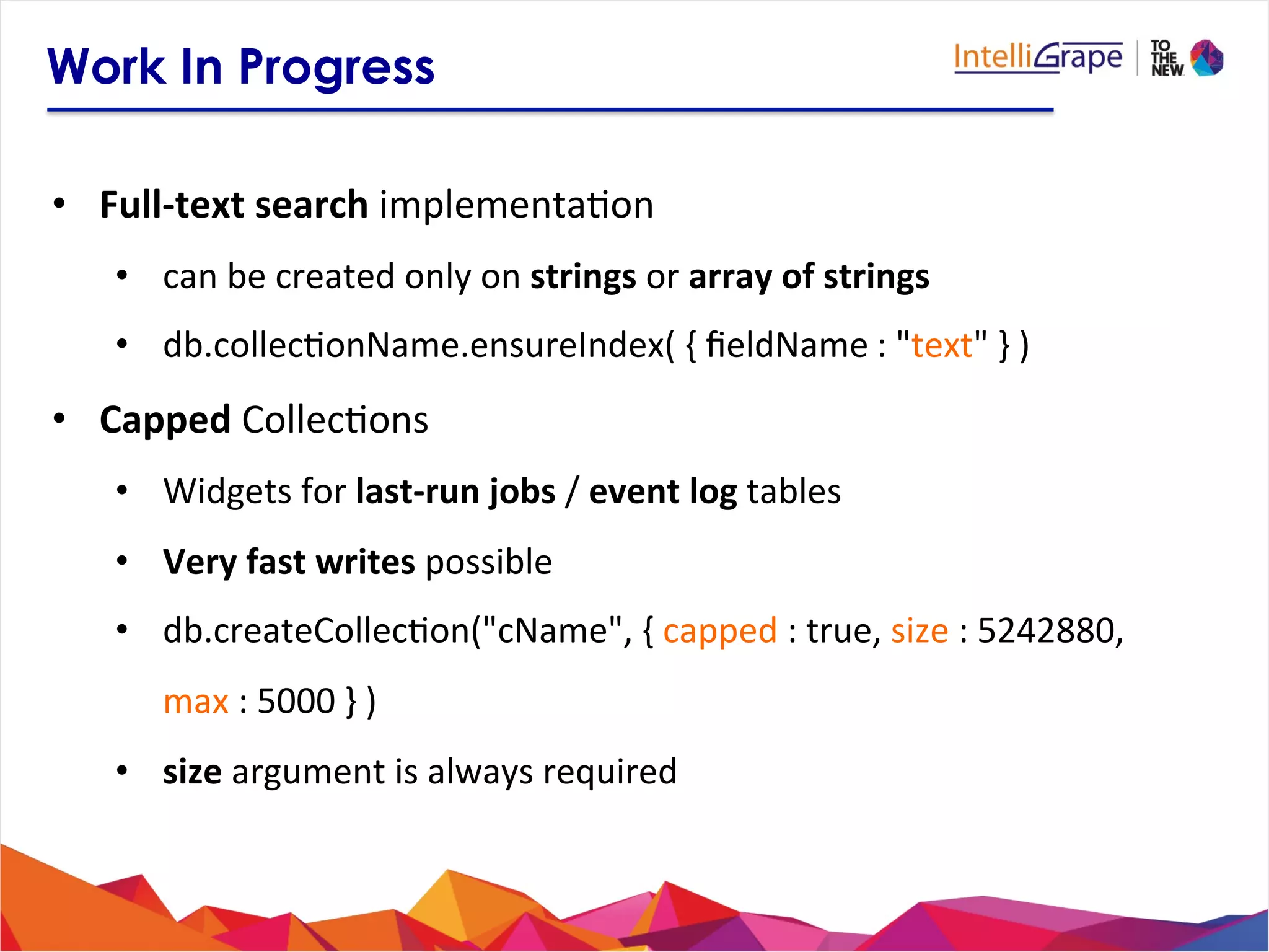 Work In Progress
•  Full-­‐text	
  search	
  implementa?on	
  
•  can	
  be	
  created	
  only	
  on	
  strings	
  or	
  array	
  of	
  strings	
  
•  db.collec?onName.ensureIndex(	
  {	
  ﬁeldName	
  :	
  "text"	
  }	
  )	
  
•  Capped	
  Collec?ons	
  
•  Widgets	
  for	
  last-­‐run	
  jobs	
  /	
  event	
  log	
  tables	
  
•  Very	
  fast	
  writes	
  possible	
  
•  db.createCollec?on("cName",	
  {	
  capped	
  :	
  true,	
  size	
  :	
  5242880,	
  
max	
  :	
  5000	
  }	
  )	
  
•  size	
  argument	
  is	
  always	
  required	
  
 