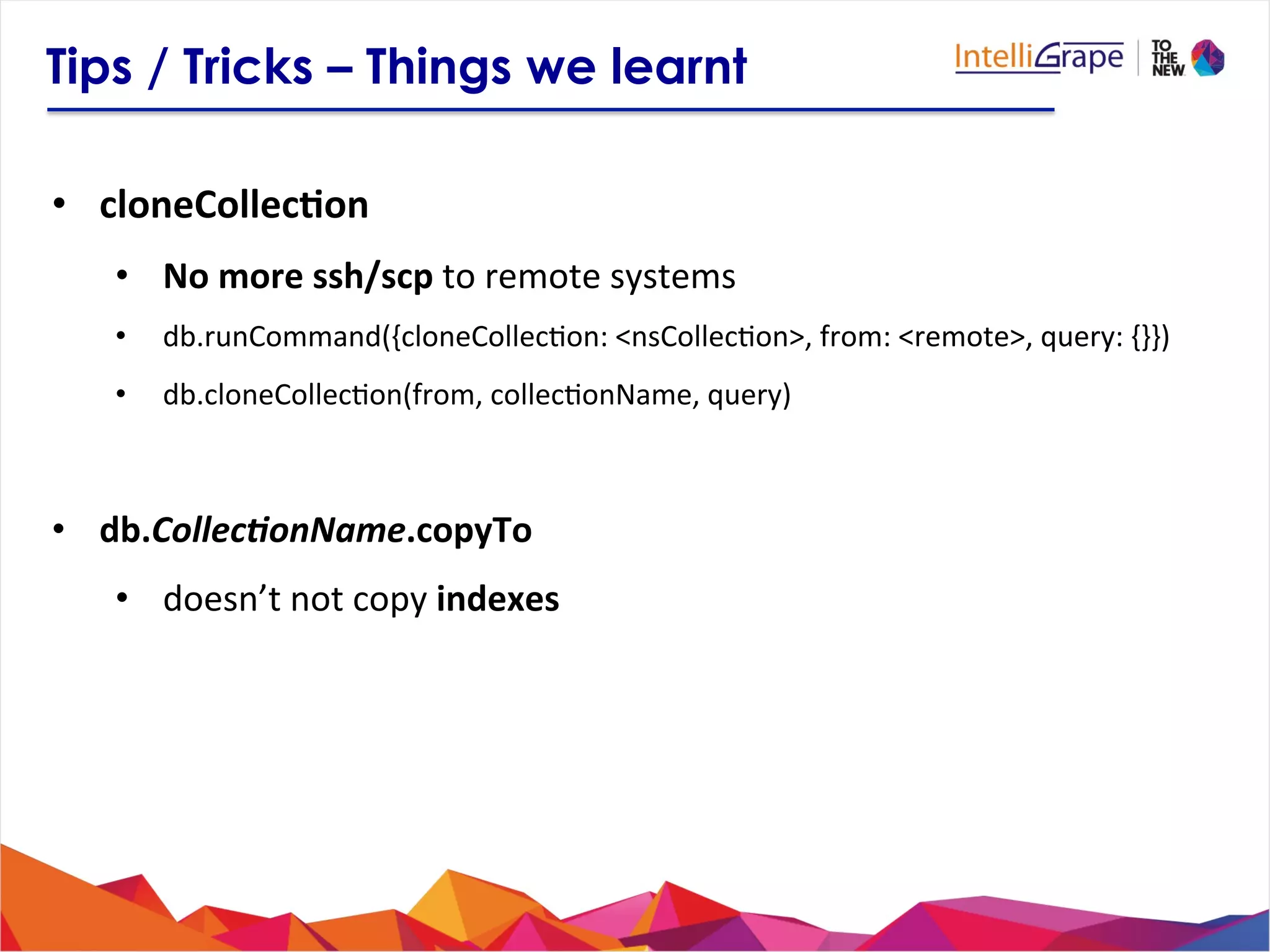Tips / Tricks – Things we learnt
•  cloneCollec6on	
  
•  No	
  more	
  ssh/scp	
  to	
  remote	
  systems	
  
•  db.runCommand({cloneCollec?on:	
  <nsCollec?on>,	
  from:	
  <remote>,	
  query:	
  {}})	
  
•  db.cloneCollec?on(from,	
  collec?onName,	
  query)	
  
•  db.Collec-onName.copyTo	
  
•  doesn’t	
  not	
  copy	
  indexes	
  
 