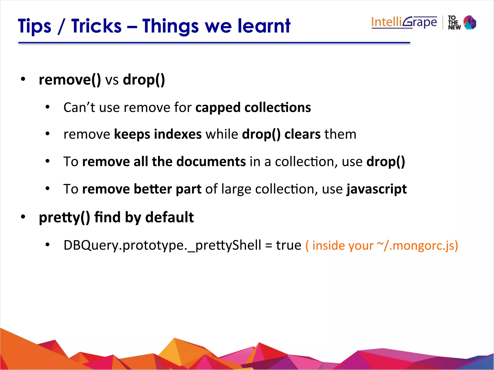 Tips / Tricks – Things we learnt
•  remove()	
  vs	
  drop()	
  
•  Can’t	
  use	
  remove	
  for	
  capped	
  collec6ons	
  	
  
•  remove	
  keeps	
  indexes	
  while	
  drop()	
  clears	
  them	
  
•  To	
  remove	
  all	
  the	
  documents	
  in	
  a	
  collec?on,	
  use	
  drop()	
  
•  To	
  remove	
  beZer	
  part	
  of	
  large	
  collec?on,	
  use	
  javascript	
  
•  preZy()	
  ﬁnd	
  by	
  default	
  
•  DBQuery.prototype._prejyShell	
  =	
  true	
  (	
  inside	
  your	
  ~/.mongorc.js)	
  
 