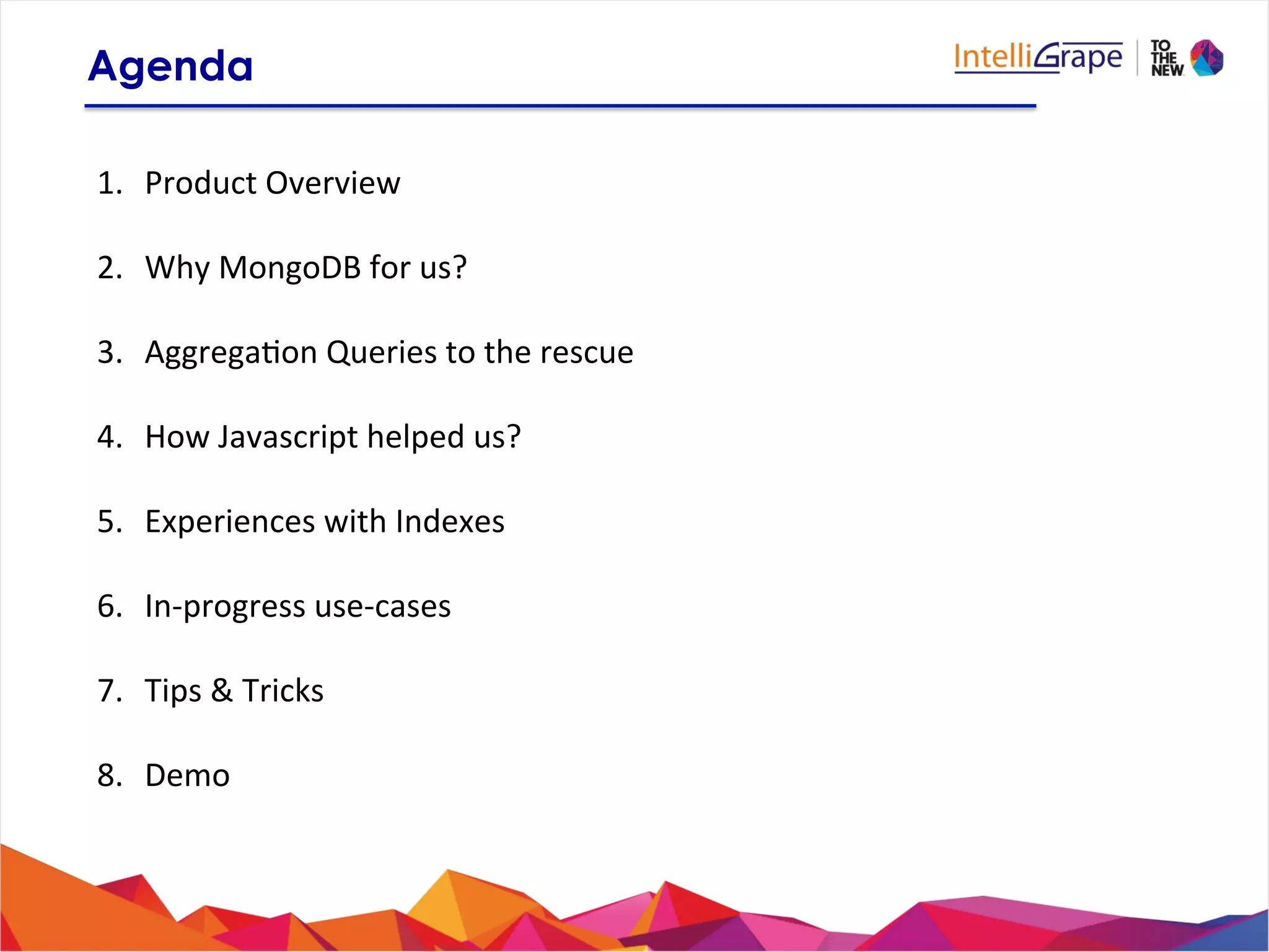 1.  Product	
  Overview	
  
2.  Why	
  MongoDB	
  for	
  us?	
  
3.  Aggrega?on	
  Queries	
  to	
  the	
  rescue	
  
4.  How	
  Javascript	
  helped	
  us?	
  
5.  Experiences	
  with	
  Indexes	
  
6.  In-­‐progress	
  use-­‐cases	
  
7.  Tips	
  &	
  Tricks	
  
8.  Demo	
  
Agenda
 