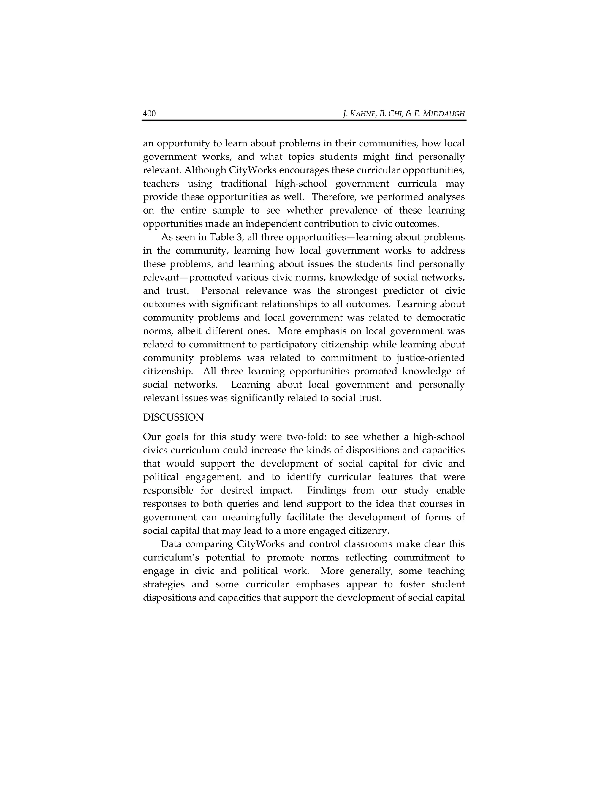 400                                                                                  J. KAHNE, B. CHI, & E. MIDDAUGH 


an opportunity to learn about problems in their communities, how local 
government  works,  and  what  topics  students  might  find  personally 
relevant. Although CityWorks encourages these curricular opportunities, 
teachers  using  traditional  high‐school  government  curricula  may 
provide  these  opportunities  as  well.    Therefore,  we  performed analyses 
on  the  entire  sample  to  see  whether  prevalence  of  these  learning 
opportunities made an independent contribution to civic outcomes.   
     As seen in Table 3, all three opportunities—learning about problems 
in  the  community,  learning  how  local  government  works  to  address 
these  problems,  and  learning  about  issues  the  students  find  personally 
relevant—promoted various civic norms, knowledge of social networks, 
and  trust.    Personal  relevance  was  the  strongest  predictor  of  civic 
outcomes with significant relationships to all outcomes.  Learning about 
community  problems  and  local  government  was  related  to  democratic 
norms,  albeit  different  ones.    More  emphasis  on  local  government  was 
related to commitment to participatory citizenship while learning about 
community  problems  was  related  to  commitment  to  justice‐oriented 
citizenship.    All  three  learning  opportunities  promoted  knowledge  of 
social  networks.    Learning  about  local  government  and  personally 
relevant issues was significantly related to social trust.     
DISCUSSION   
Our  goals  for  this  study  were  two‐fold:  to  see  whether  a  high‐school 
civics curriculum could increase the kinds of dispositions and capacities 
that  would  support  the  development  of  social  capital  for  civic  and 
political  engagement,  and  to  identify  curricular  features  that  were 
responsible  for  desired  impact.    Findings  from  our  study  enable 
responses  to  both  queries  and  lend  support  to  the  idea  that  courses  in 
government  can  meaningfully  facilitate  the  development  of  forms  of 
social capital that may lead to a more engaged citizenry.    
    Data  comparing  CityWorks  and  control  classrooms  make  clear  this 
curriculum’s  potential  to  promote  norms  reflecting  commitment  to 
engage  in  civic  and  political  work.    More  generally,  some  teaching 
strategies  and  some  curricular  emphases  appear  to  foster  student 
dispositions and capacities that support the development of social capital 
 