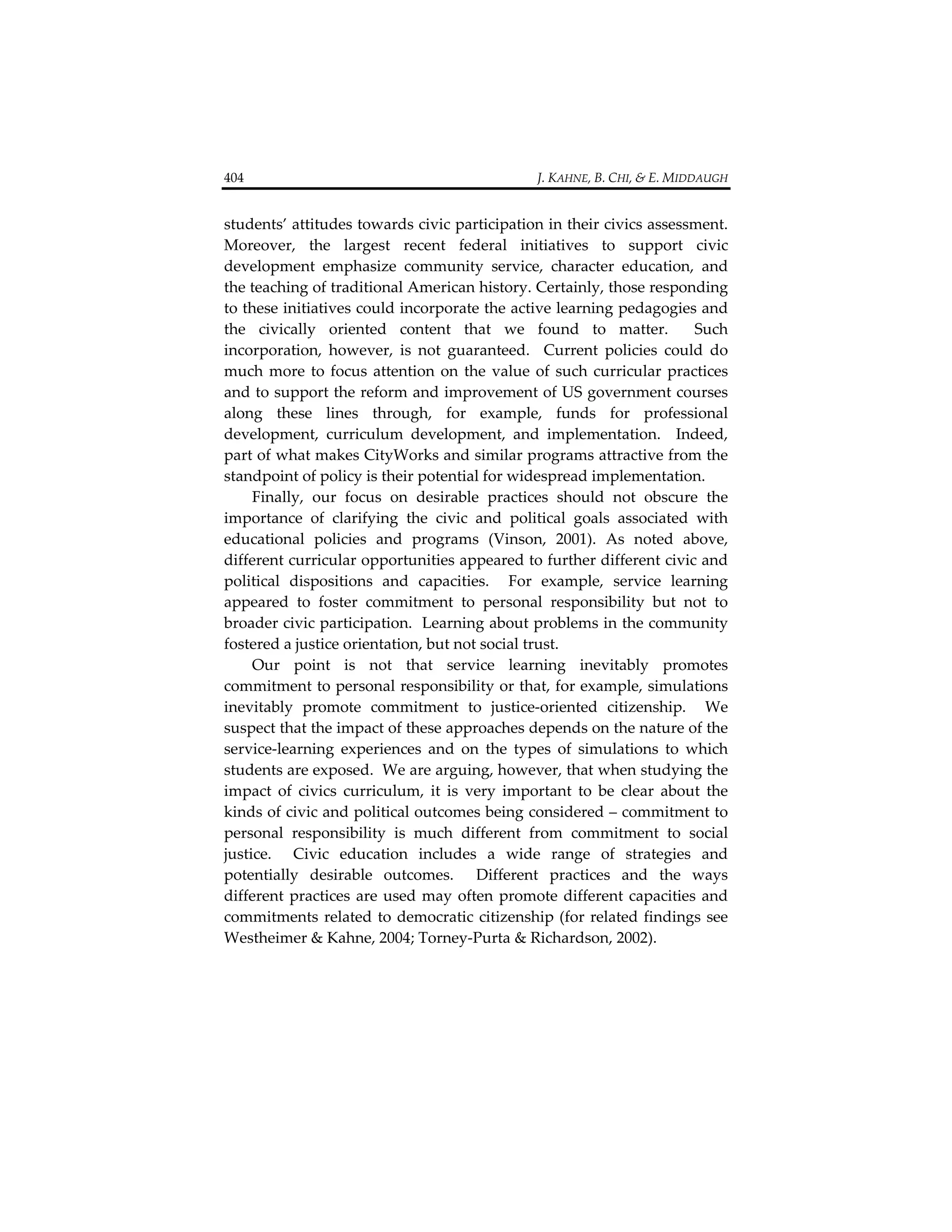 404                                                                                  J. KAHNE, B. CHI, & E. MIDDAUGH 


students’ attitudes towards civic participation in their civics assessment.  
Moreover,  the  largest  recent  federal  initiatives  to  support  civic 
development  emphasize  community  service,  character  education,  and 
the teaching of traditional American history. Certainly, those responding 
to these initiatives could incorporate the active learning pedagogies and 
the  civically  oriented  content  that  we  found  to  matter.    Such 
incorporation,  however,  is  not  guaranteed.    Current  policies  could  do 
much  more  to  focus  attention  on  the  value  of  such  curricular  practices 
and to support the reform and improvement of US government courses 
along  these  lines  through,  for  example,  funds  for  professional 
development,  curriculum  development,  and  implementation.    Indeed, 
part of what makes CityWorks and similar programs attractive from the 
standpoint of policy is their potential for widespread implementation. 
     Finally,  our  focus  on  desirable  practices  should  not  obscure  the 
importance  of  clarifying  the  civic  and  political  goals  associated  with 
educational  policies  and  programs  (Vinson,  2001).  As  noted  above, 
different curricular opportunities appeared to further different civic and 
political  dispositions  and  capacities.    For  example,  service  learning 
appeared  to  foster  commitment  to  personal  responsibility  but  not  to 
broader civic participation.  Learning about problems in the community 
fostered a justice orientation, but not social trust.     
     Our  point  is  not  that  service  learning  inevitably  promotes 
commitment to personal responsibility or that, for example, simulations 
inevitably  promote  commitment  to  justice‐oriented  citizenship.    We 
suspect that the impact of these approaches depends on the nature of the 
service‐learning  experiences  and  on  the  types  of  simulations  to  which 
students are exposed.  We are arguing, however, that when studying the 
impact  of  civics  curriculum,  it  is  very  important  to  be  clear  about  the 
kinds of civic and political outcomes being considered – commitment to 
personal  responsibility  is  much  different  from  commitment  to  social 
justice.    Civic  education  includes  a  wide  range  of  strategies  and 
potentially  desirable  outcomes.    Different  practices  and  the  ways 
different  practices  are  used  may  often  promote  different  capacities  and 
commitments  related  to  democratic  citizenship  (for  related  findings  see 
Westheimer & Kahne, 2004; Torney‐Purta & Richardson, 2002).  
 