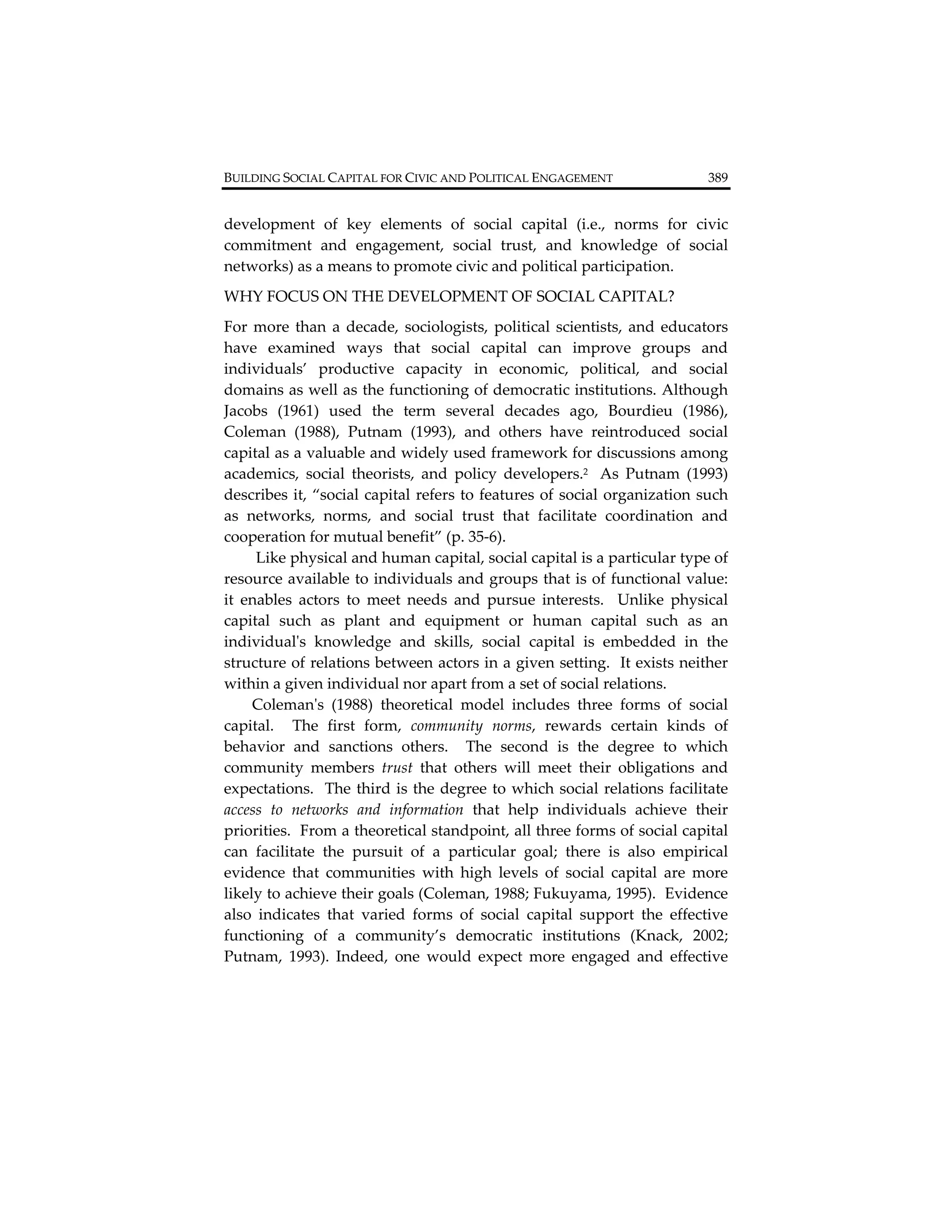 BUILDING SOCIAL CAPITAL FOR CIVIC AND POLITICAL ENGAGEMENT                        389          


development  of  key  elements  of  social  capital  (i.e.,  norms  for  civic 
commitment  and  engagement,  social  trust,  and  knowledge  of  social 
networks) as a means to promote civic and political participation.   
WHY FOCUS ON THE DEVELOPMENT OF SOCIAL CAPITAL? 
For  more  than  a  decade,  sociologists,  political  scientists,  and  educators 
have  examined  ways  that  social  capital  can  improve  groups  and 
individuals’  productive  capacity  in  economic,  political,  and  social 
domains as well as the functioning of democratic institutions. Although 
Jacobs  (1961)  used  the  term  several  decades  ago,  Bourdieu  (1986), 
Coleman  (1988),  Putnam  (1993),  and  others  have  reintroduced  social 
capital as a valuable and widely used framework for discussions among 
academics,  social  theorists,  and  policy  developers.2    As  Putnam  (1993) 
describes  it, “social  capital  refers  to  features  of  social  organization  such 
as  networks,  norms,  and  social  trust  that  facilitate  coordination  and 
cooperation for mutual benefit” (p. 35‐6). 
      Like physical and human capital, social capital is a particular type of 
resource available to individuals and groups that is of functional value:  
it  enables  actors  to  meet  needs  and  pursue  interests.    Unlike  physical 
capital  such  as  plant  and  equipment  or  human  capital  such  as  an 
individualʹs  knowledge  and  skills,  social  capital  is  embedded  in  the 
structure of relations between actors in a given setting.  It exists neither 
within a given individual nor apart from a set of social relations.   
     Colemanʹs  (1988)  theoretical  model  includes  three  forms  of  social 
capital.    The  first  form,  community  norms,  rewards  certain  kinds  of 
behavior  and  sanctions  others.    The  second  is  the  degree  to  which 
community  members  trust  that  others  will  meet  their  obligations  and 
expectations.    The  third  is  the  degree  to  which  social  relations  facilitate 
access  to  networks  and  information  that  help  individuals  achieve  their 
priorities.  From a theoretical standpoint, all three forms of social capital 
can  facilitate  the  pursuit  of  a  particular  goal;  there  is  also  empirical 
evidence  that  communities  with  high  levels  of  social  capital  are  more 
likely to achieve their goals (Coleman, 1988; Fukuyama, 1995).  Evidence 
also  indicates  that  varied  forms  of  social  capital  support  the  effective 
functioning  of  a  community’s  democratic  institutions  (Knack,  2002; 
Putnam,  1993).  Indeed,  one  would  expect  more  engaged  and  effective 
 