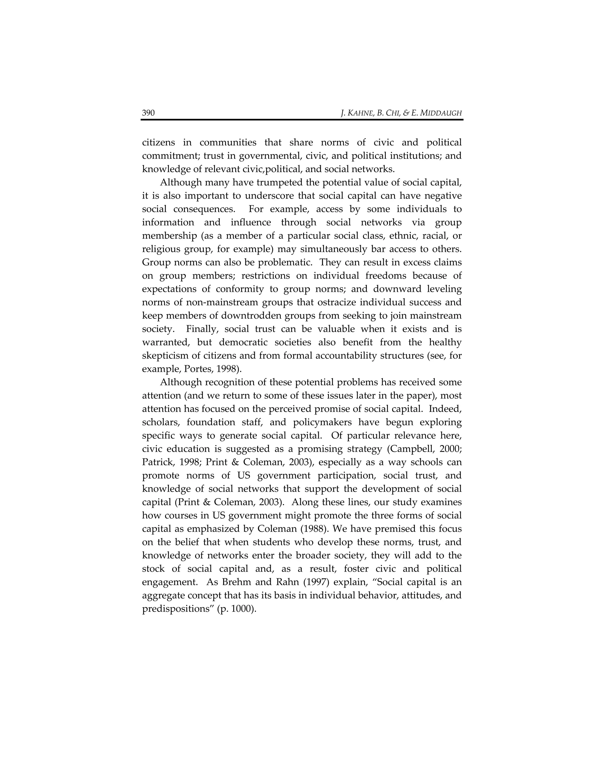 390                                                                                  J. KAHNE, B. CHI, & E. MIDDAUGH 


citizens  in  communities  that  share  norms  of  civic  and  political 
commitment; trust in governmental, civic, and political institutions; and 
knowledge of relevant civic,political, and social networks.   
      Although many have trumpeted the potential value of social capital, 
it  is  also  important  to  underscore  that  social  capital  can  have  negative 
social  consequences.    For  example,  access  by  some  individuals  to 
information  and  influence  through  social  networks  via  group 
membership  (as  a  member  of  a  particular  social  class,  ethnic,  racial,  or 
religious  group,  for  example)  may  simultaneously  bar  access  to  others.  
Group norms can also be problematic.  They can result in excess claims 
on  group  members;  restrictions  on  individual  freedoms  because  of 
expectations  of  conformity  to  group  norms;  and  downward  leveling 
norms  of  non‐mainstream  groups  that  ostracize  individual  success  and 
keep members of downtrodden groups from seeking to join mainstream 
society.    Finally,  social  trust  can  be  valuable  when  it  exists  and  is 
warranted,  but  democratic  societies  also  benefit  from  the  healthy 
skepticism of citizens and from formal accountability structures (see, for 
example, Portes, 1998).   
      Although recognition of these potential problems has received some 
attention (and we return to some of these issues later in the paper), most 
attention has focused on the perceived promise of social capital.  Indeed, 
scholars,  foundation  staff,  and  policymakers  have  begun  exploring 
specific  ways  to  generate  social  capital.    Of  particular  relevance  here, 
civic  education  is  suggested  as  a  promising  strategy  (Campbell,  2000; 
Patrick,  1998;  Print  &  Coleman,  2003),  especially  as  a  way  schools  can 
promote  norms  of  US  government  participation,  social  trust,  and 
knowledge  of  social  networks  that  support  the  development  of  social 
capital (Print & Coleman, 2003).  Along these lines, our study examines 
how courses in US government might promote the three forms of social 
capital as emphasized by Coleman (1988). We have premised this focus 
on  the  belief  that  when  students  who  develop  these  norms,  trust,  and 
knowledge  of  networks  enter  the  broader  society,  they  will  add  to  the 
stock  of  social  capital  and,  as  a  result,  foster  civic  and  political 
engagement.    As  Brehm  and  Rahn  (1997)  explain,  “Social  capital  is  an 
aggregate concept that has its basis in individual behavior, attitudes, and 
predispositions” (p. 1000). 
 