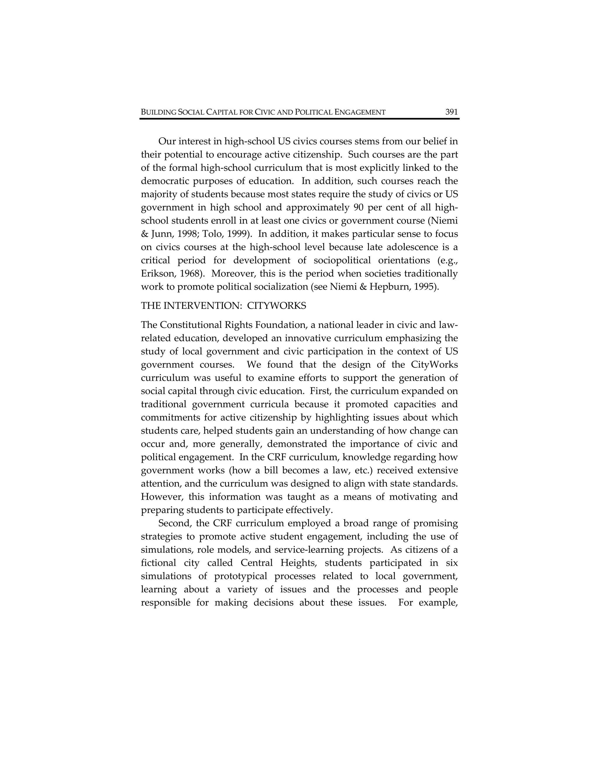 BUILDING SOCIAL CAPITAL FOR CIVIC AND POLITICAL ENGAGEMENT                      391         


     Our interest in high‐school US civics courses stems from our belief in 
their potential to encourage active citizenship.  Such courses are the part 
of the formal high‐school curriculum that is most explicitly linked to the 
democratic  purposes  of  education.    In  addition,  such  courses  reach  the 
majority of students because most states require the study of civics or US 
government  in  high  school  and  approximately  90  per  cent  of  all  high‐
school students enroll in at least one civics or government course (Niemi 
& Junn, 1998; Tolo, 1999).  In addition, it makes particular sense to focus 
on  civics  courses  at  the  high‐school  level  because  late  adolescence  is  a 
critical  period  for  development  of  sociopolitical  orientations  (e.g., 
Erikson, 1968).  Moreover, this is the period when societies traditionally 
work to promote political socialization (see Niemi & Hepburn, 1995).   
THE INTERVENTION:  CITYWORKS 
The Constitutional Rights Foundation, a national leader in civic and law‐
related education, developed an innovative curriculum emphasizing the 
study  of  local  government  and  civic  participation  in  the  context  of  US 
government  courses.    We  found  that  the  design  of  the  CityWorks 
curriculum  was  useful  to  examine  efforts  to  support  the  generation  of 
social capital through civic education.  First, the curriculum expanded on 
traditional  government  curricula  because  it  promoted  capacities  and 
commitments  for  active  citizenship  by  highlighting  issues  about  which 
students care, helped students gain an understanding of how change can 
occur  and,  more  generally,  demonstrated  the  importance  of  civic  and 
political engagement.  In the CRF curriculum, knowledge regarding how 
government  works  (how  a  bill  becomes  a  law,  etc.)  received  extensive 
attention, and the curriculum was designed to align with state standards.  
However,  this  information  was  taught  as  a  means  of  motivating  and 
preparing students to participate effectively.   
     Second,  the  CRF  curriculum  employed  a  broad  range  of  promising 
strategies  to  promote  active  student  engagement,  including  the  use  of 
simulations, role models, and service‐learning projects.  As citizens of a 
fictional  city  called  Central  Heights,  students  participated  in  six 
simulations  of  prototypical  processes  related  to  local  government, 
learning  about  a  variety  of  issues  and  the  processes  and  people 
responsible  for  making  decisions  about  these  issues.    For  example, 
 