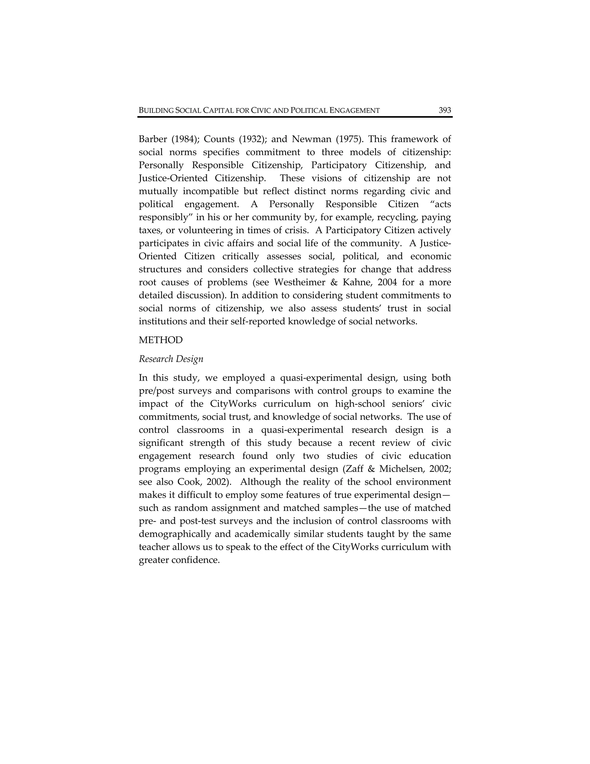 BUILDING SOCIAL CAPITAL FOR CIVIC AND POLITICAL ENGAGEMENT                        393          


Barber  (1984);  Counts  (1932);  and  Newman  (1975).  This  framework  of 
social  norms  specifies  commitment  to  three  models  of  citizenship: 
Personally  Responsible  Citizenship,  Participatory  Citizenship,  and 
Justice‐Oriented  Citizenship.    These  visions  of  citizenship  are  not 
mutually  incompatible  but  reflect  distinct  norms  regarding  civic  and 
political  engagement.  A  Personally  Responsible  Citizen  “acts 
responsibly” in his or her community by, for example, recycling, paying 
taxes, or volunteering in times of crisis.  A Participatory Citizen actively 
participates  in  civic  affairs  and  social  life  of  the  community.    A  Justice‐
Oriented  Citizen  critically  assesses  social,  political,  and  economic 
structures  and  considers  collective  strategies  for  change  that  address  
root  causes  of  problems  (see  Westheimer  &  Kahne,  2004  for  a  more 
detailed discussion). In addition to considering student commitments to 
social  norms  of  citizenship,  we  also  assess  students’  trust  in  social 
institutions and their self‐reported knowledge of social networks. 
METHOD 
Research Design  
In  this  study,  we  employed  a  quasi‐experimental  design,  using  both 
pre/post  surveys  and  comparisons  with  control  groups  to  examine  the 
impact  of  the  CityWorks  curriculum  on  high‐school  seniors’  civic 
commitments, social trust, and knowledge of social networks.  The use of 
control  classrooms  in  a  quasi‐experimental  research  design  is  a 
significant  strength  of  this  study  because  a  recent  review  of  civic 
engagement  research  found  only  two  studies  of  civic  education 
programs  employing  an  experimental  design  (Zaff  &  Michelsen,  2002; 
see  also  Cook,  2002).    Although  the  reality  of  the  school  environment 
makes it difficult to employ some features of true experimental design—
such as random assignment and matched samples—the use of matched 
pre‐  and  post‐test  surveys  and  the  inclusion  of  control  classrooms  with 
demographically  and  academically  similar  students  taught  by  the  same 
teacher allows us to speak to the effect of the CityWorks curriculum with 
greater confidence.   
 
 
 
