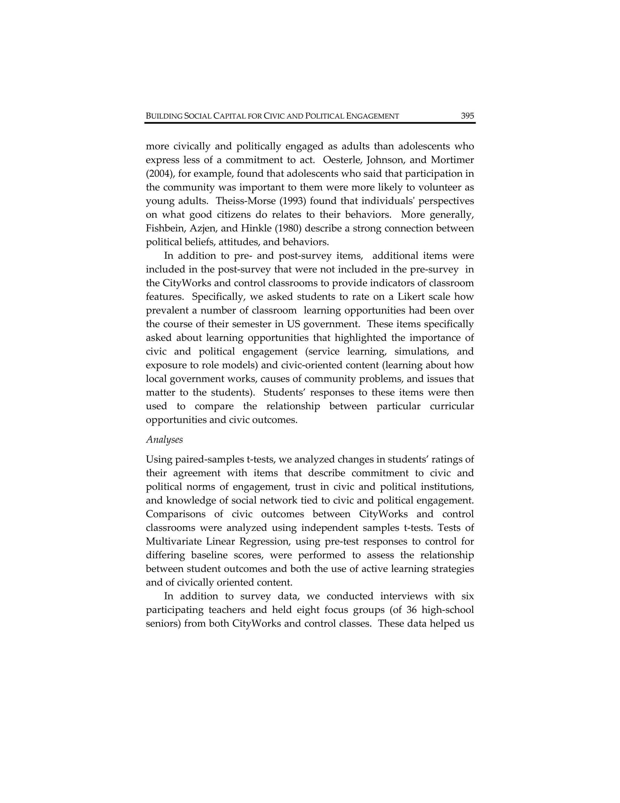 BUILDING SOCIAL CAPITAL FOR CIVIC AND POLITICAL ENGAGEMENT                       395         


more  civically  and  politically  engaged  as  adults  than  adolescents  who 
express  less  of  a  commitment  to  act.    Oesterle,  Johnson,  and  Mortimer 
(2004), for example, found that adolescents who said that participation in 
the community was important to them were more likely to volunteer as 
young adults.  Theiss‐Morse (1993) found that individualsʹ perspectives 
on  what  good  citizens  do  relates  to  their  behaviors.    More  generally, 
Fishbein, Azjen, and Hinkle (1980) describe a strong connection between 
political beliefs, attitudes, and behaviors. 
    In  addition  to  pre‐  and  post‐survey  items,    additional  items  were 
included in the post‐survey that were not included in the pre‐survey  in 
the CityWorks and control classrooms to provide indicators of classroom 
features.    Specifically,  we  asked  students  to  rate  on  a  Likert  scale  how 
prevalent a number of classroom  learning opportunities had been over 
the course of their semester in US government.  These items specifically 
asked  about  learning  opportunities  that  highlighted  the  importance  of 
civic  and  political  engagement  (service  learning,  simulations,  and 
exposure to role models) and civic‐oriented content (learning about how 
local government works, causes of community problems, and issues that 
matter  to  the  students).    Students’  responses  to  these  items  were  then 
used  to  compare  the  relationship  between  particular  curricular 
opportunities and civic outcomes.  
Analyses   
Using paired‐samples t‐tests, we analyzed changes in students’ ratings of 
their  agreement  with  items  that  describe  commitment  to  civic  and 
political  norms  of  engagement,  trust  in  civic  and  political  institutions, 
and knowledge of social network tied to civic and political engagement. 
Comparisons  of  civic  outcomes  between  CityWorks  and  control 
classrooms  were  analyzed  using  independent  samples  t‐tests.  Tests  of 
Multivariate  Linear  Regression,  using  pre‐test  responses  to  control  for 
differing  baseline  scores,  were  performed  to  assess  the  relationship 
between student outcomes and both the use of active learning strategies 
and of civically oriented content.   
    In  addition  to  survey  data,  we  conducted  interviews  with  six 
participating  teachers  and  held  eight  focus  groups  (of  36  high‐school 
seniors) from both CityWorks and control classes.  These data helped us 
 