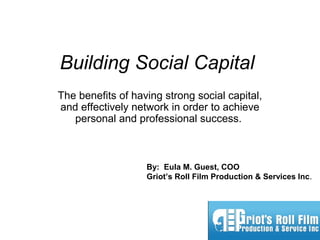 Building Social Capital
The benefits of having strong social capital,
and effectively network in order to achieve
personal and professional success.
By: Eula M. Guest, COO
Griot’s Roll Film Production & Services Inc.
 