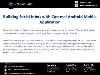 Building Social Inbox with Caramel Android Mobile
                    Application
Caramel android mobile application makes your phone social by default. The Social Inbox is
centered around your interaction with your friends in your social network.

In order to design apps and experiences on mobile, it is no longer enough to just think about
simple and correct functionality. Paring down is a necessity but no longer the only thing to
consider on mobile. As a user discovers more mobile apps and relies on their mobile device
for their day-to-day use, there is an increasing need to make these apps work together. And
to do so, we need to rethink the inbox.
 