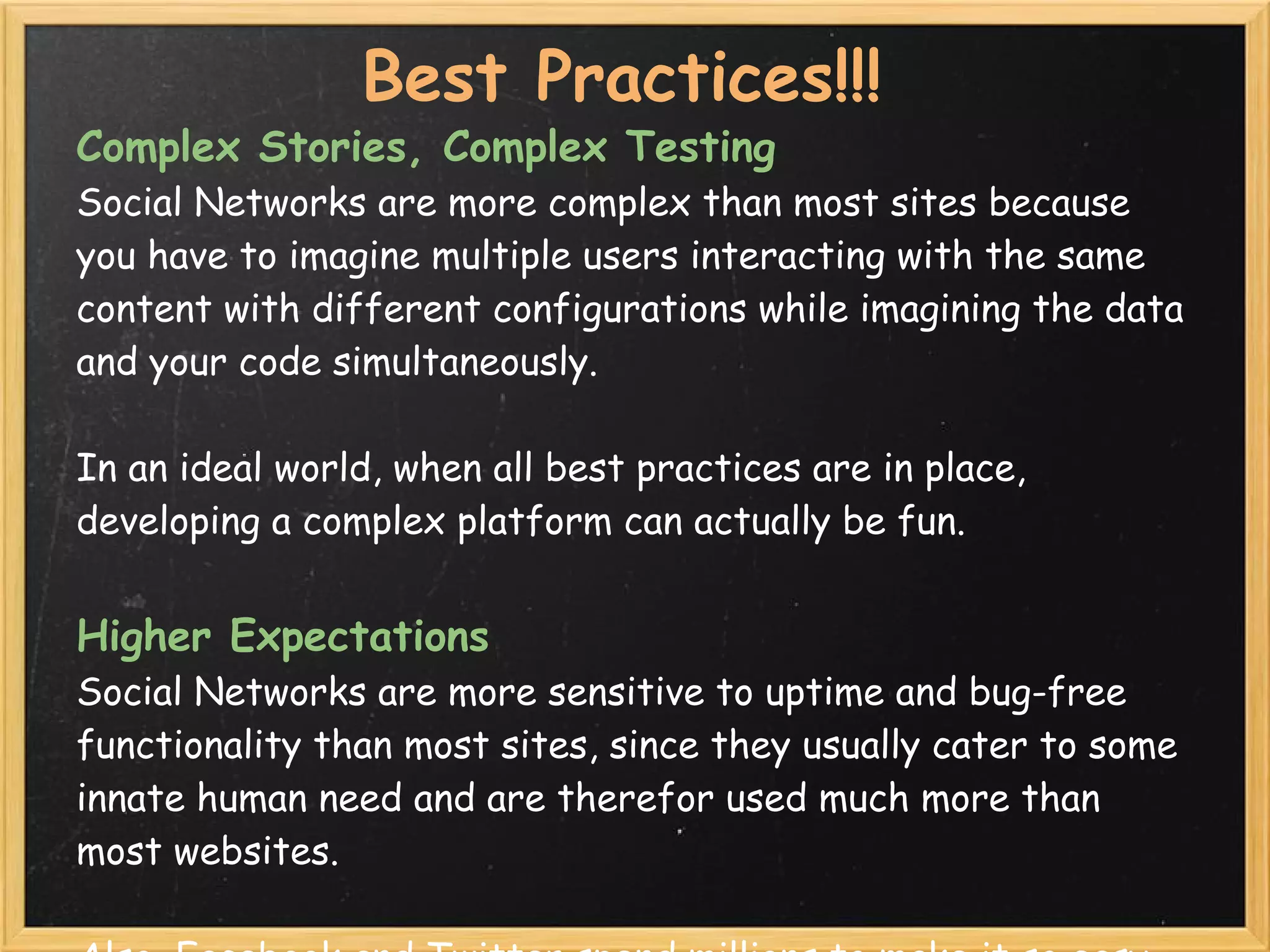 Best Practices!!!
Complex Stories, Complex Testing
Social Networks are more complex than most sites because
you have to imagine multiple users interacting with the same
content with different configurations while imagining the data
and your code simultaneously.  

In an ideal world, when all best practices are in place,
developing a complex platform can actually be fun.


Higher Expectations
Social Networks are more sensitive to uptime and bug-free
functionality than most sites, since they usually cater to some
innate human need and are therefor used much more than
most websites.  
 