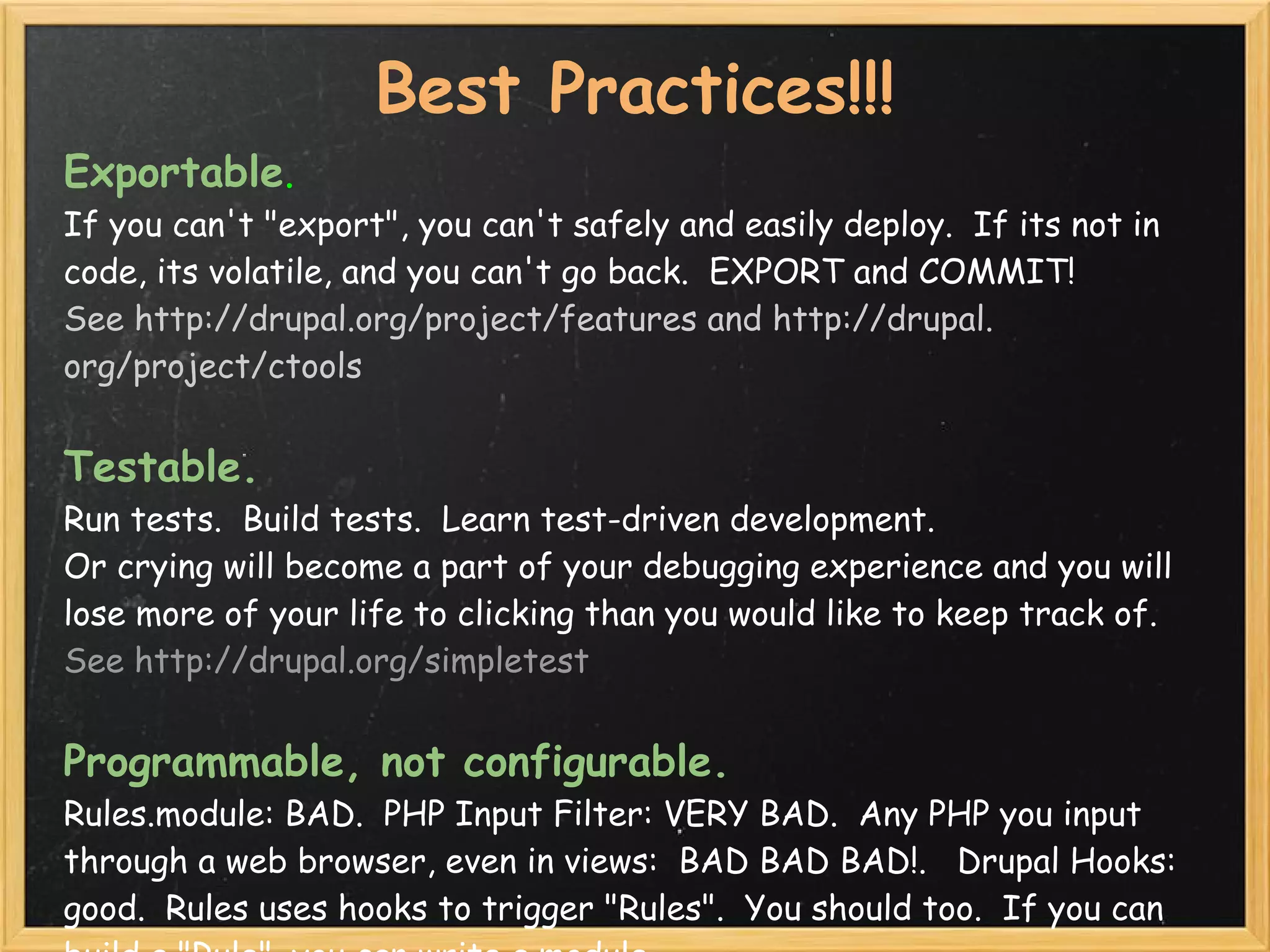 Best Practices!!!
Exportable.  
If you can't "export", you can't safely and easily deploy.  If its not in
code, its volatile, and you can't go back.  EXPORT and COMMIT!
See http://drupal.org/project/features and http://drupal.
org/project/ctools


Testable.  
Run tests.  Build tests.  Learn test-driven development.
Or crying will become a part of your debugging experience and you will
lose more of your life to clicking than you would like to keep track of.
See http://drupal.org/simpletest


Programmable, not configurable. 
Rules.module: BAD.  PHP Input Filter: VERY BAD.  Any PHP you input
through a web browser, even in views:  BAD BAD BAD!.   Drupal Hooks:
good.  Rules uses hooks to trigger "Rules".  You should too.  If you can
 