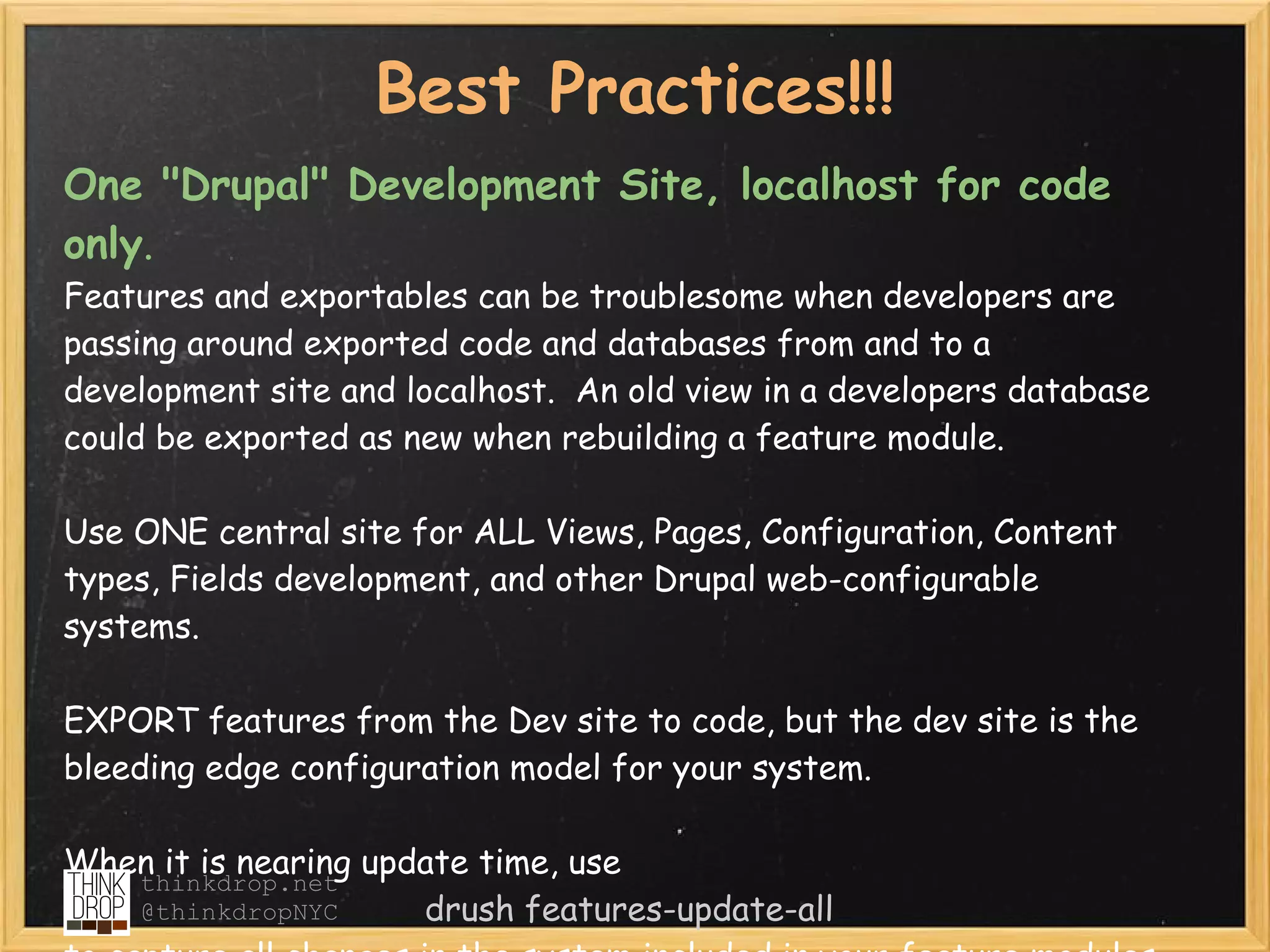 Best Practices!!!
One "Drupal" Development Site, localhost for code
only.  
Features and exportables can be troublesome when developers are
passing around exported code and databases from and to a
development site and localhost.  An old view in a developers database
could be exported as new when rebuilding a feature module.

Use ONE central site for ALL Views, Pages, Configuration, Content
types, Fields development, and other Drupal web-configurable
systems. 

EXPORT features from the Dev site to code, but the dev site is the
bleeding edge configuration model for your system.  

When it is nearing update time, use 
   thinkdrop.net
   @thinkdropNYC      drush features-update-all
 