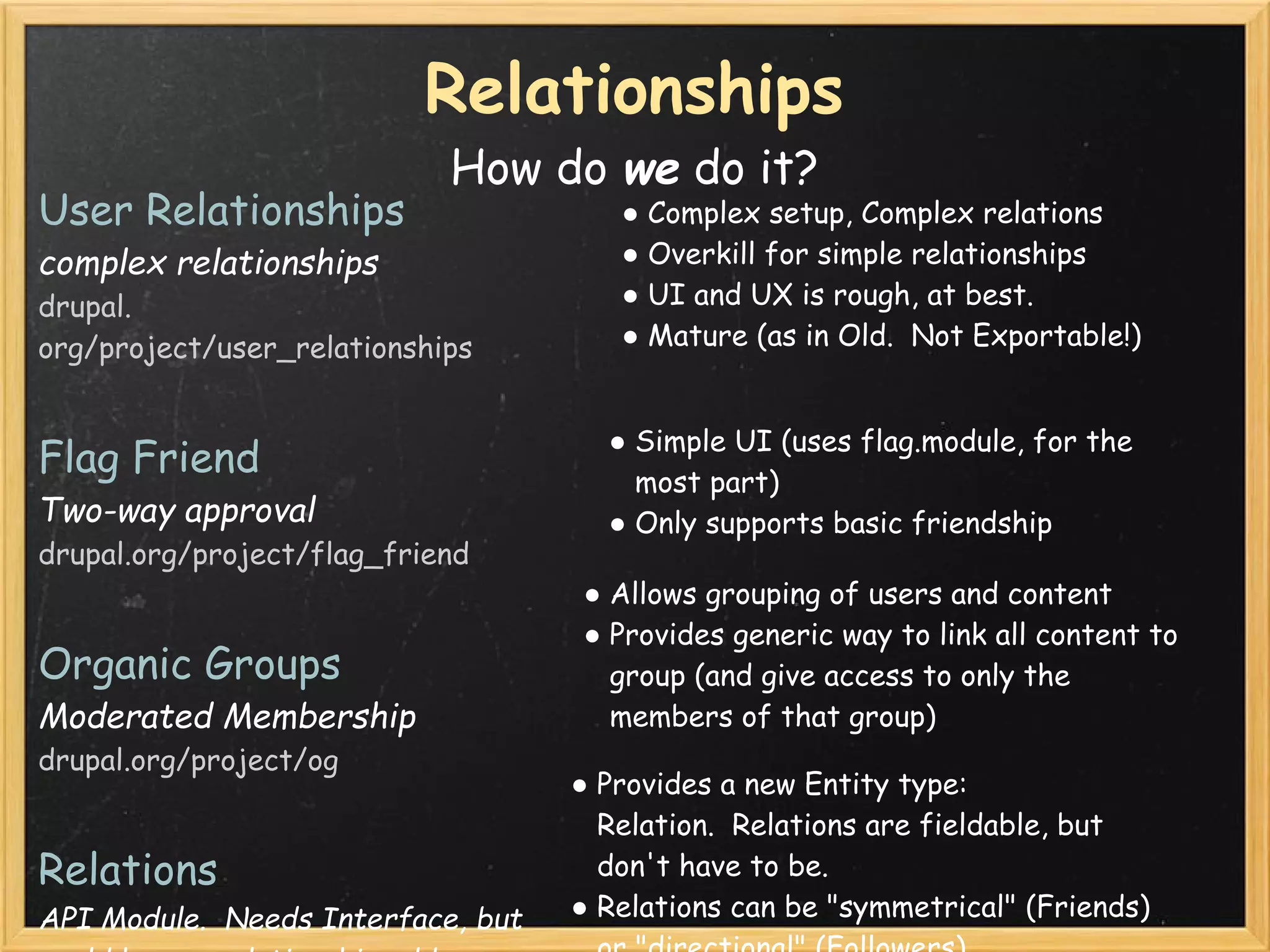 Relationships
                            How do we do it?
User Relationships                     ● Complex setup, Complex relations 
complex relationships                  ● Overkill for simple relationships
drupal.                                ● UI and UX is rough, at best.
org/project/user_relationships         ● Mature (as in Old.  Not Exportable!)


                                      ● Simple UI (uses flag.module, for the
Flag Friend                             most part)
Two-way approval                      ● Only supports basic friendship
drupal.org/project/flag_friend
                                    ● Allows grouping of users and content
                                    ● Provides generic way to link all content to
Organic Groups                        group (and give access to only the
Moderated Membership                  members of that group)
drupal.org/project/og
                                    ● Provides a new Entity type:
                                      Relation.  Relations are fieldable, but
Relations                             don't have to be.
API Module.  Needs Interface, but   ● Relations can be "symmetrical" (Friends)
 