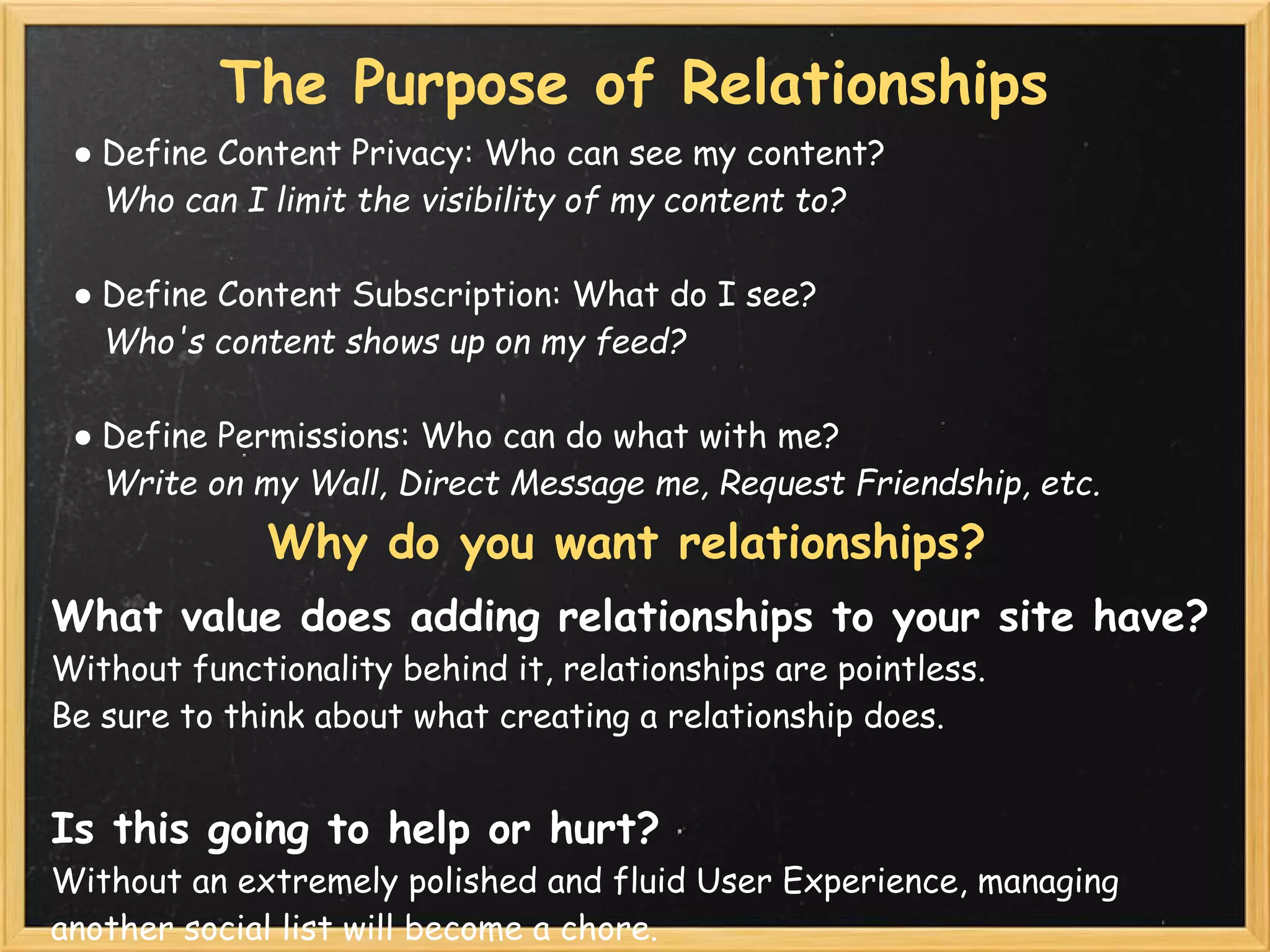The Purpose of Relationships
 ● Define Content Privacy: Who can see my content?
   Who can I limit the visibility of my content to?

 ● Define Content Subscription: What do I see?
   Who's content shows up on my feed?

 ● Define Permissions: Who can do what with me?
   Write on my Wall, Direct Message me, Request Friendship, etc.
              Why do you want relationships?
What value does adding relationships to your site have?
Without functionality behind it, relationships are pointless.
Be sure to think about what creating a relationship does.


Is this going to help or hurt?
Without an extremely polished and fluid User Experience, managing
another social list will become a chore.
 