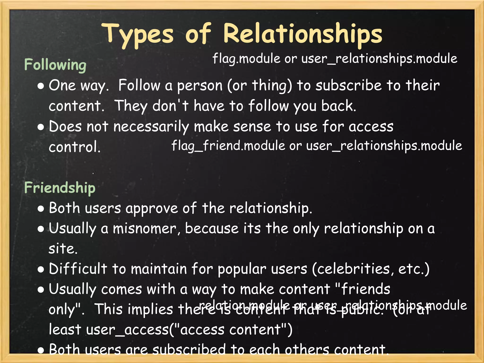 Types of Relationships
                           flag.module or user_relationships.module
Following
 ● One way.  Follow a person (or thing) to subscribe to their
    content.  They don't have to follow you back.
 ● Does not necessarily make sense to use for access
    control.         flag_friend.module or user_relationships.module


Friendship
 ● Both users approve of the relationship.
 ● Usually a misnomer, because its the only relationship on a
    site.
 ● Difficult to maintain for popular users (celebrities, etc.)
 ● Usually comes with a way to make content "friends
                            relation.module or user_relationships.module
    only".  This implies there is content that is public.  (or at
    least user_access("access content")
 ● Both users are subscribed to each others content.
 