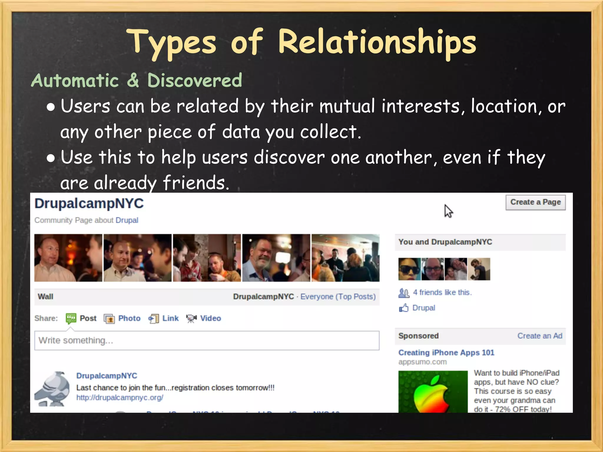 Types of Relationships
Automatic & Discovered
 ● Users can be related by their mutual interests, location, or
   any other piece of data you collect.
 ● Use this to help users discover one another, even if they
   are already friends.
 