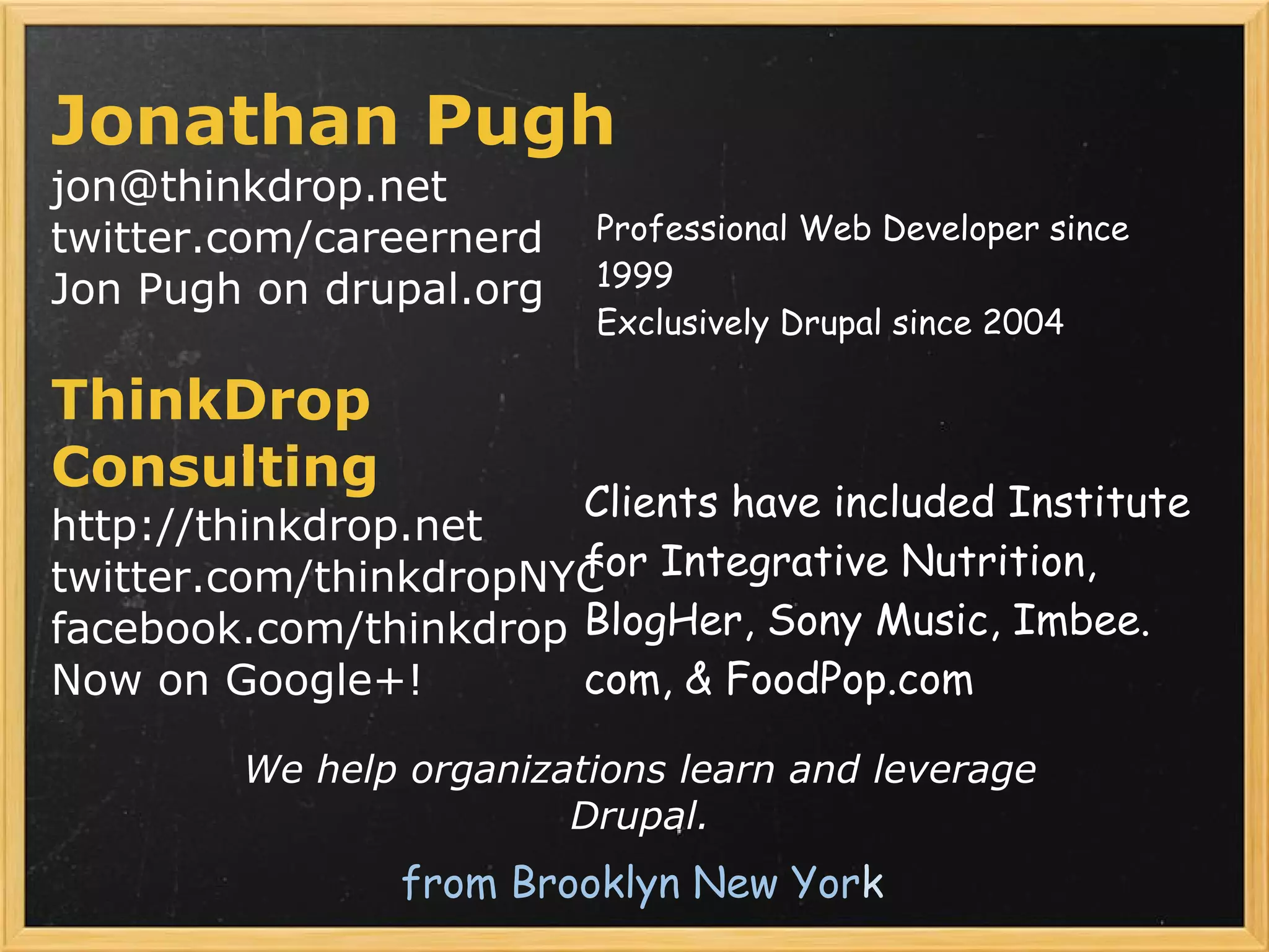 Jonathan Pugh
jon@thinkdrop.net
twitter.com/careernerd    Professional Web Developer since
Jon Pugh on drupal.org    1999
                          Exclusively Drupal since 2004

ThinkDrop
Consulting
                       Clients have included Institute
http://thinkdrop.net
twitter.com/thinkdropNYC Integrative Nutrition,
                       for
facebook.com/thinkdrop BlogHer, Sony Music, Imbee.
Now on Google+!        com, & FoodPop.com

         We help organizations learn and leverage
                         Drupal.
                from Brooklyn New York
 