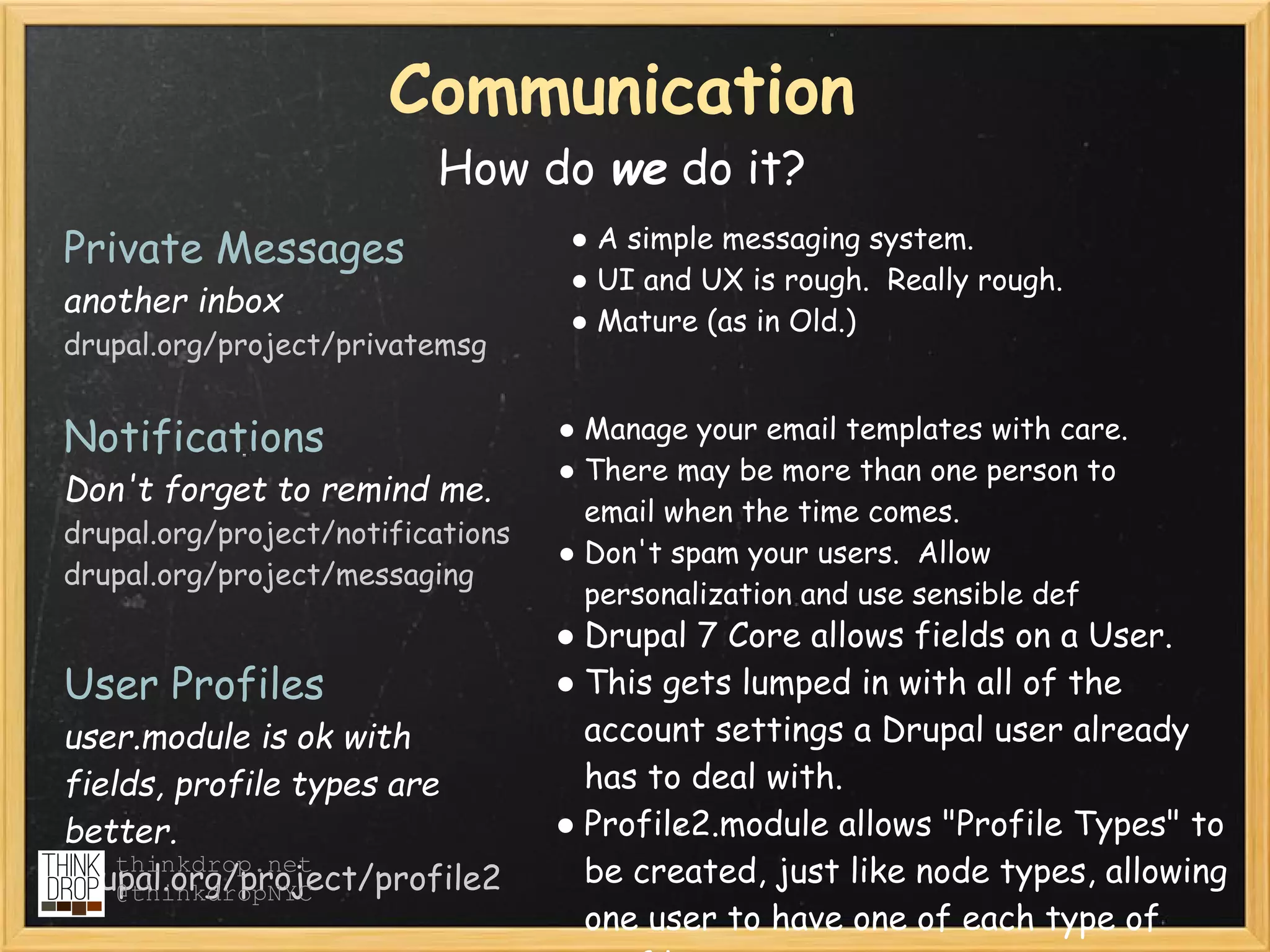 Communication
                          How do we do it?
Private Messages                   ● A simple messaging system.
                                   ● UI and UX is rough.  Really rough.
another inbox
                                   ● Mature (as in Old.)
drupal.org/project/privatemsg


Notifications                      ● Manage your email templates with care.
                                   ● There may be more than one person to
Don't forget to remind me.
                                     email when the time comes.
drupal.org/project/notifications
                                   ● Don't spam your users.  Allow
drupal.org/project/messaging
                                     personalization and use sensible def
                                   ● Drupal 7 Core allows fields on a User.
User Profiles                      ● This gets lumped in with all of the
user.module is ok with               account settings a Drupal user already
fields, profile types are            has to deal with.
better.                            ● Profile2.module allows "Profile Types" to
    thinkdrop.net
drupal.org/project/profile2          be created, just like node types, allowing
    @thinkdropNYC
                                     one user to have one of each type of
 