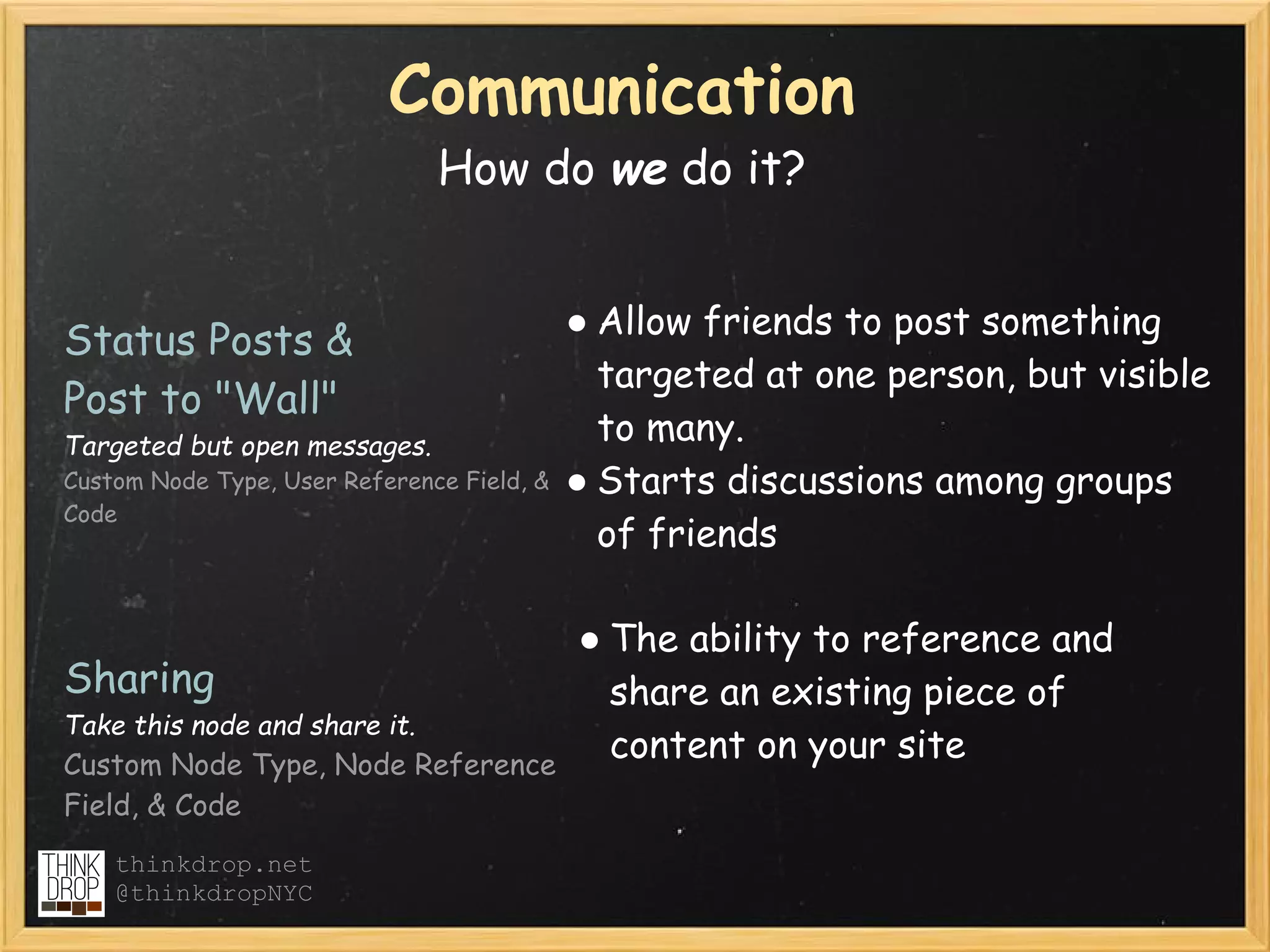 Communication
                               How do we do it?


                                            ● Allow friends to post something
Status Posts & 
                                              targeted at one person, but visible
Post to "Wall" 
Targeted but open messages.
                                              to many.
Custom Node Type, User Reference Field, &   ● Starts discussions among groups
Code
                                              of friends

                                            ● The ability to reference and
Sharing                                       share an existing piece of
Take this node and share it.
Custom Node Type, Node Reference
                                              content on your site
Field, & Code
    thinkdrop.net
    @thinkdropNYC
 